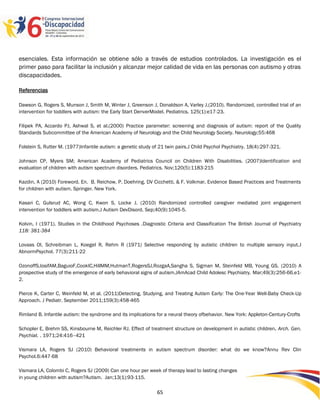 esenciales. Esta información se obtiene sólo a través de estudios controlados. La investigación es el
primer paso para facilitar la inclusión y alcanzar mejor calidad de vida en las personas con autismo y otras
discapacidades.

Referencias

Dawson G, Rogers S, Munson J, Smith M, Winter J, Greenson J, Donaldson A, Varley J.(2010). Randomized, controlled trial of an
intervention for toddlers with autism: the Early Start DenverModel. Pediatrics. 125(1):e17-23.

Filipek PA, Accardo PJ, Ashwal S, et al.(2000) Practice parameter: screening and diagnosis of autism: report of the Quality
Standards Subcommittee of the American Academy of Neurology and the Child Neurology Society. Neurology;55:468

Folstein S, Rutter M. (1977)Infantile autism: a genetic study of 21 twin pairs.J Child Psychol Psychiatry. 18(4):297-321.

Johnson CP, Myers SM; American Academy of Pediatrics Council on Children With Disabilities. (2007)Identification and
evaluation of children with autism spectrum disorders. Pediatrics. Nov;120(5):1183-215

Kazdin, A (2010) Foreword. En. B. Reichow, P. Doehring, DV Cicchetti, & F. Volkmar. Evidence Based Practices and Treatments
for children with autism. Springer. New York.

Kasari C, Gulsrud AC, Wong C, Kwon S, Locke J. (2010) Randomized controlled caregiver mediated joint engagement
intervention for toddlers with autism.J Autism DevDisord. Sep;40(9):1045-5.

Kolvin, I (1971). Studies in the Childhood Psychoses .Diagnostic Criteria and Classification The British Journal of Psychiatry
118: 381-384

Lovaas OI, Schreibman L, Koegel R, Rehm R (1971) Selective responding by autistic children to multiple sensory input.J
AbnormPsychol. 77(3):211-22

OzonoffS,IosifAM,BaguioF,CookIC,HillMM,HutmanT,RogersSJ,RozgaA,Sangha S, Sigman M, Steinfeld MB, Young GS. (2010) A
prospective study of the emergence of early behavioral signs of autism.JAmAcad Child Adolesc Psychiatry. Mar;49(3):256-66.e1-
2.

Pierce K, Carter C, Weinfeld M, et al. (2011)Detecting, Studying, and Treating Autism Early: The One-Year Well-Baby Check-Up
Approach. J Pediatr. September 2011;159(3):458-465

Rimland B. Infantile autism: the syndrome and its implications for a neural theory ofbehavior. New York: Appleton-Century-Crofts

Schopler E, Brehm SS, Kinsbourne M, Reichler RJ. Effect of treatment structure on development in autistic children. Arch. Gen.
Psychiat. . 1971;24:416–421

Vismara LA, Rogers SJ (2010) Behavioral treatments in autism spectrum disorder: what do we know?Annu Rev Clin
Psychol.6:447-68

Vismara LA, Colombi C, Rogers SJ (2009) Can one hour per week of therapy lead to lasting changes
in young children with autism?Autism. Jan;13(1):93-115.
                                                                                                                            2596565
                                                               65
 