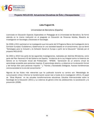 Proyecto INCLUD-ED. Actuaciones Educativas de Éxito y Discapacidades



                                          Lidia Puigvert M.

                               Universidad de Barcelona (España)

Licenciada en Educación Especial, Especialista en Pedagogía de la Universidad de Barcelona. Se formó
además en la misma institución en el posgrado en Educación de Personas Adultas, Maestría de
Investigación en Sociología y Doctorado en Sociología.

De 2006 a 2011 participó en la investigación que hizo parte del VI Programa Marco de Investigación de la
Comisión Europea: Ciudadanos y Gobernanza en una sociedad basada en el conocimiento, que se llamó
“Estrategias para la Inclusión y la Cohesión Social en Europa a partir de la Educación” liderada por el
proyecto INCLUD-ED.

De 2003 a 2010 hizo parte de las siguientes investigaciones, realizadas por distintos Ministerios, como
parte del Plan Nacional I+D del Gobierno de España: “Incidencia de la Ley Integral contra la Violencia de
Género en la Formación Inicial del Profesorado”, “APADIS: ´Generación de un entorno virtual de
aprendizaje accesible para personas mayores. El aprendizaje abierto y a distancia en la educación formal
y del tiempo libre para personas mayores´” y “Teorías y Sociedades Dialógicas. Nuevas transferencias
ciencia-sociedad en la era del conocimiento.”

Algunos de los títulos más relevantes que ha publicado durante su carrera son: Metodología de
comunicación crítica: Informar la transformación social real a través de la investigación (2011), El papel
de ´Otras Mujeres´ en las actuales transformaciones educativas. Estudios Internacionales sobre la
Sociología de la Educación (2011) y La violencia de género entre los adolescentes: la socialización y la
prevención (2008).




                                                                                                 2596666
                                                   66
 