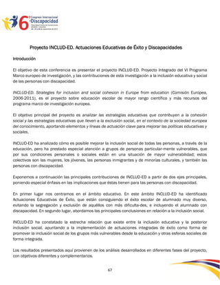 Proyecto INCLUD-ED. Actuaciones Educativas de Éxito y Discapacidades

Introducción

El objetivo de esta conferencia es presentar el proyecto INCLUD-ED. Proyecto Integrado del VI Programa
Marco europeo de investigación, y las contribuciones de esta investigación a la inclusión educativa y social
de las personas con discapacidad.

INCLUD-ED. Strategies for inclusion and social cohesion in Europe from education (Comisión Europea,
2006-2011), es el proyecto sobre educación escolar de mayor rango científico y más recursos del
programa marco de investigación europea.

El objetivo principal del proyecto es analizar las estrategias educativas que contribuyen a la cohesión
social y las estrategias educativas que lleven a la exclusión social, en el contexto de la sociedad europea
del conocimiento, aportando elementos y líneas de actuación clave para mejorar las políticas educativas y
sociales.

INCLUD-ED ha analizado cómo es posible mejorar la inclusión social de todas las personas, a través de la
educación, pero ha prestado especial atención a grupos de personas particular-mente vulnerables, que
por sus condiciones personales o sociales están en una situación de mayor vulnerabilidad; estos
colectivos son las mujeres, los jóvenes, las personas inmigrantes y de minorías culturales, y también las
personas con discapacidad.

Exponemos a continuación las principales contribuciones de INCLUD-ED a partir de dos ejes principales,
poniendo especial énfasis en las implicaciones que éstas tienen para las personas con discapacidad.

En primer lugar nos centramos en el ámbito educativo. En este ámbito INCLUD-ED ha identificado
Actuaciones Educativas de Éxito, que están consiguiendo el éxito escolar de alumnado muy diverso,
evitando la segregación y exclusión de aquéllos con más dificulta-des, e incluyendo el alumnado con
discapacidad. En segundo lugar, abordamos las principales conclusiones en relación a la inclusión social.

INCLUD-ED ha constatado la estrecha relación que existe entre la inclusión educativa y la posterior
inclusión social, apuntando a la implementación de actuaciones integradas de éxito como forma de
promover la inclusión social de los grupos más vulnerables desde la educación y otras esferas sociales de
forma integrada.

Los resultados presentados aquí provienen de los análisis desarrollados en diferentes fases del proyecto,
con objetivos diferentes y complementarios.


                                                    67
 