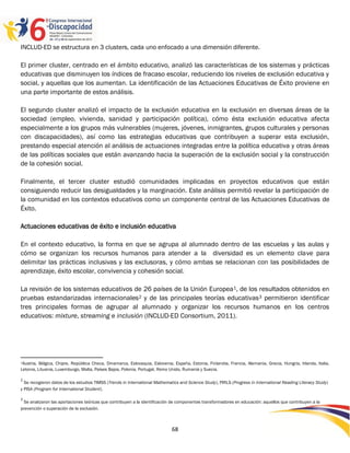 INCLUD-ED se estructura en 3 clusters, cada uno enfocado a una dimensión diferente.

El primer cluster, centrado en el ámbito educativo, analizó las características de los sistemas y prácticas
educativas que disminuyen los índices de fracaso escolar, reduciendo los niveles de exclusión educativa y
social, y aquellas que los aumentan. La identificación de las Actuaciones Educativas de Éxito proviene en
una parte importante de estos análisis.

El segundo cluster analizó el impacto de la exclusión educativa en la exclusión en diversas áreas de la
sociedad (empleo, vivienda, sanidad y participación política), cómo ésta exclusión educativa afecta
especialmente a los grupos más vulnerables (mujeres, jóvenes, inmigrantes, grupos culturales y personas
con discapacidades), así como las estrategias educativas que contribuyen a superar esta exclusión,
prestando especial atención al análisis de actuaciones integradas entre la política educativa y otras áreas
de las políticas sociales que están avanzando hacia la superación de la exclusión social y la construcción
de la cohesión social.

Finalmente, el tercer cluster estudió comunidades implicadas en proyectos educativos que están
consiguiendo reducir las desigualdades y la marginación. Este análisis permitió revelar la participación de
la comunidad en los contextos educativos como un componente central de las Actuaciones Educativas de
Éxito.

Actuaciones educativas de éxito e inclusión educativa

En el contexto educativo, la forma en que se agrupa al alumnado dentro de las escuelas y las aulas y
cómo se organizan los recursos humanos para atender a la diversidad es un elemento clave para
delimitar las prácticas inclusivas y las exclusoras, y cómo ambas se relacionan con las posibilidades de
aprendizaje, éxito escolar, convivencia y cohesión social.

La revisión de los sistemas educativos de 26 países de la Unión Europea 1, de los resultados obtenidos en
pruebas estandarizadas internacionales 2 y de las principales teorías educativas 3 permitieron identificar
tres principales formas de agrupar al alumnado y organizar los recursos humanos en los centros
educativos: mixture, streaming e inclusión (INCLUD-ED Consortium, 2011).




1Austria, Bélgica, Chipre, República Checa, Dinamarca, Eslovaquia, Eslovenia, España, Estonia, Finlandia, Francia, Alemania, Grecia, Hungría, Irlanda, Italia,
Letonia, Lituania, Luxemburgo, Malta, Países Bajos, Polonia, Portugal, Reino Unido, Rumanía y Suecia.

2
  Se recogieron datos de los estudios TIMSS (Trends in International Mathematics and Science Study), PIRLS (Progress in International Reading Literacy Study)
y PISA (Program for International Student).

3
  Se analizaron las aportaciones teóricas que contribuyen a la identificación de componentes transformadores en educación: aquellos que contribuyen a la
prevención o superación de la exclusión.



                                                                             68
 