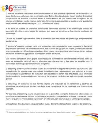 El mixture se refiere a las clases tradicionales donde un solo profesor o profesora ha de atender a un
grupo de alumnos y alumnas más o menos diversos. Detrás de esta actuación hay un objetivo de igualdad
ya que todos los alumnos y alumnas están el mismo tiempo, en una misma aula, trabajando en las
mismas actividades y con los mismos materiales. Sin embargo esta igualdad se queda en una igualdad de
oportunidades y no de resultados (INCLUD-ED Consortium, 2011).

Al no tener en cuenta las diferentes condiciones personales, sociales o de aprendizajes previos del
alumnado, el mixture no es capaz de asegurar que todos se aproximen a los mismos resultados de
aprendizaje.

Los que no pueden seguir el ritmo, como el alumnado con dificultades de aprendizaje, simplemente se
quedan atrás.

El streaming4 aparece entonces como una respuesta a esta necesidad de tener en cuenta la diversidad
de puntos de partida de los diferentes alumnos. Los alumnos se agrupan por niveles, pudiéndose crear en
una misma aula o en diferentes grupos clase, de un mismo curso, grupos de alumnos que tienen mejores
resultados académicos y grupos de alumnos con peores resultados.

Otra variante consiste en crear grupos específicos para alumnado con características similares, como las
aulas de educación especial para el alumnado con discapacidad y las aulas de acogida para el
aprendizaje de la lengua para el alumnado inmigrante.

El streaming también puede llevarse a cabo sin necesidad de separar física-mente al alumnado, sino
proveyéndolo de adaptaciones curriculares individualiza-das, adaptaciones que reducen e incluso
eliminan objetivos y contenidos del currículum para aquéllos que tienen más dificultades, y que en el caso
de alumnado con discapacidades con frecuencia hace que su currículum se aleje mucho del currículum
general.

El streaming, en cualquiera de sus formas, implica una reducción de los contenidos y objetivos de
aprendizaje para los grupos de nivel más bajo, y por consiguiente de los resultados que finalmente se
alcanzan.

Por otro lado, el streaming es una actuación que por lo general se acompaña de recursos adicionales a los
que contaban las aulas de mixture: un profesor/a adicional o un especialista se lleva a “los que les cuesta
más” o al que tiene “necesidades especiales”. En este caso, son recursos que se utilizan para segregar.

En las últimas décadas, las investigaciones han puesto de manifiesto los efectos negativos del streaming.


4
    En diferentes países esta actuación toma diferentes nombres como agrupación por niveles, grupos flexibles, tracking o setting.




                                                                               69
 