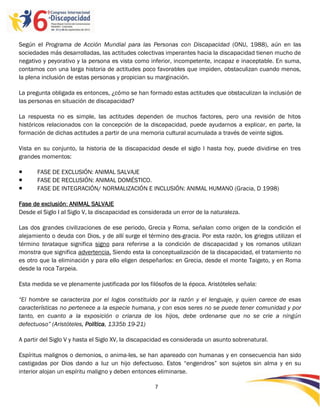 Según el Programa de Acción Mundial para las Personas con Discapacidad (ONU, 1988), aún en las
sociedades más desarrolladas, las actitudes colectivas imperantes hacia la discapacidad tienen mucho de
negativo y peyorativo y la persona es vista como inferior, incompetente, incapaz e inaceptable. En suma,
contamos con una larga historia de actitudes poco favorables que impiden, obstaculizan cuando menos,
la plena inclusión de estas personas y propician su marginación.

La pregunta obligada es entonces, ¿cómo se han formado estas actitudes que obstaculizan la inclusión de
las personas en situación de discapacidad?

La respuesta no es simple, las actitudes dependen de muchos factores, pero una revisión de hitos
históricos relacionados con la concepción de la discapacidad, puede ayudarnos a explicar, en parte, la
formación de dichas actitudes a partir de una memoria cultural acumulada a través de veinte siglos.

Vista en su conjunto, la historia de la discapacidad desde el siglo I hasta hoy, puede dividirse en tres
grandes momentos:

      FASE DE EXCLUSIÓN: ANIMAL SALVAJE
      FASE DE RECLUSIÓN: ANIMAL DOMÉSTICO.
      FASE DE INTEGRACIÓN/ NORMALIZACIÓN E INCLUSIÓN: ANIMAL HUMANO (Gracia, D 1998)

Fase de exclusión: ANIMAL SALVAJE
Desde el Siglo I al Siglo V, la discapacidad es considerada un error de la naturaleza.

Las dos grandes civilizaciones de ese periodo, Grecia y Roma, señalan como origen de la condición el
alejamiento o deuda con Dios, y de allí surge el término des-gracia. Por esta razón, los griegos utilizan el
término terataque significa signo para referirse a la condición de discapacidad y los romanos utilizan
monstra que significa advertencia. Siendo esta la conceptualización de la discapacidad, el tratamiento no
es otro que la eliminación y para ello eligen despeñarlos: en Grecia, desde el monte Taigeto, y en Roma
desde la roca Tarpeia.

Esta medida se ve plenamente justificada por los filósofos de la época. Aristóteles señala:

“El hombre se caracteriza por el logos constituido por la razón y el lenguaje, y quien carece de esas
características no pertenece a la especie humana, y con esos seres no se puede tener comunidad y por
tanto, en cuanto a la exposición o crianza de los hijos, debe ordenarse que no se crie a ningún
defectuoso” (Aristóteles, Política, 1335b 19-21)

A partir del Siglo V y hasta el Siglo XV, la discapacidad es considerada un asunto sobrenatural.

Espíritus malignos o demonios, o anima-les, se han apareado con humanas y en consecuencia han sido
castigadas por Dios dando a luz un hijo defectuoso. Estos “engendros” son sujetos sin alma y en su
interior alojan un espíritu maligno y deben entonces eliminarse.

                                                    7

                                                    -7
                                                    -
 