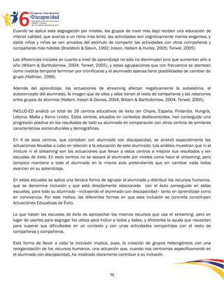 Cuando se aplica esta segregación por niveles, los grupos de nivel más bajo reciben una educación de
inferior calidad, que avanza a un ritmo más lento, las actividades son cognitivamente menos exigentes, y
estos niños y niñas se ven privados del estímulo de compartir las actividades con otros compañeros y
compañeras más hábiles (Braddock & Slavin, 1992: Ireson, Hallam & Hurley, 2005; Terwel, 2005).

Las diferencias iniciales en cuanto a nivel de aprendizaje no sólo no disminuyen sino que aumentan año a
año (Wiliam & Bartholomew, 2004; Terwel, 2005), y estas agrupaciones que con frecuencia se plantean
como medida temporal terminan por cronificarse y el alumnado apenas tiene posibilidades de cambiar de
grupo (Hallinan, 1996).

Además del aprendizaje, las actuaciones de streaming afectan negativamente la autoestima, el
autoconcepto del alumnado, la imagen que de ellos y ellas tienen el resto de compañeros y las relaciones
entre grupos de alumnos (Hallam, Ireson & Davies, 2004; Wiliam & Bartholomew, 2004; Terwel, 2005).

INCLUD-ED analizó un total de 26 centros educativos de éxito (en Chipre, España, Finlandia, Hungría,
Letonia, Malta y Reino Unido). Estos centros, situados en contextos desfavorecidos, han conseguido una
progresión positiva en los resultados de todo su alumnado en comparación con otros centros de similares
características socioculturales y demográficas.

En 4 de esos centros, que contaban con alumnado con discapacidad, se analizó especialmente las
actuaciones llevadas a cabo en relación a la educación de este alumnado. Los análisis muestran que ni el
mixture ni el streaming son las actuaciones que llevan a estos centros a mejorar sus resultados y ser
escuelas de éxito. En esos centros no se separa al alumnado por niveles como hace el streaming, pero
tampoco mantiene a todo el alumnado en la misma aula pretendiendo que sin cambiar nada todos
avancen en su aprendizaje.

En estas escuelas se aplica una tercera forma de agrupar al alumnado y distribuir los recursos humanos,
que se denomina inclusión y que está directamente relacionada con el éxito conseguido en estas
escuelas, para todo su alumnado –incluyendo el alumnado con discapacidad– tanto en aprendizaje como
en convivencia. Por este motivo, las diferentes formas en que esta inclusión se concreta constituyen
Actuaciones Educativas de Éxito.

Lo que hacen las escuelas de éxito es aprovechar los mismos recursos que usa el streaming, pero en
lugar de usarlos para segregar los utiliza para incluir a todos y todas, y ofrecerles la ayuda que necesitan
para superar sus dificultades en un contexto y con unas actividades compartidas con el resto de
compañeras y compañeros.

Esta forma de llevar a cabo la inclusión implica, pues, la creación de grupos heterogéneos con una
reorganización de los recursos humanos, una actuación que, cuando nos centramos específicamente en
el alumnado con discapacidad, ha mostrado claramente contribuir a su inclusión.



                                                    70
 