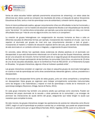 Varias de estas escuelas habían aplicado previamente actuaciones de streaming y en estos casos las
diferencias son claras cuando se comparan los resultados del antes y el después de aplicar Actuaciones
Educativas de Éxito, tanto a nivel de aprendizaje como de solidaridad y cohesión dentro del grupo clase.

Como el mismo profesorado explica, agrupar conjuntamente niños con dificultades no les ha funcionado, y
sacarles del aula para ir con la maestra de educación especial les llevaba a ser etiquetados por los demás
como “los tontos”. En cambio ahora comprueban, por ejemplo, que juntar alumnado con más y con menos
dificultades hace que “más de una vez alguno le eche una mano a un compañero”.

La creación de grupos heterogéneos con reorganización de recursos humanos se lleva a cabo en
diferentes escuelas de diferentes formas; por ejemplo, incorporando dos maestros en el aula –que no se
reparten al alumnado por grupos de nivel sino que conjuntamente atienden a todo el grupo–,
incorporando al maestro o maestra de educación especial dentro del aula, para atender las necesidades
de este alumnado en un contexto ordinario e integrado, u organizando Grupos Interactivos.

En concreto, estos últimos han aportado claras evidencias de efectos positivos en el alumnado con
discapacidad, lo que está directamente relacionado con el hecho de que los Grupos Interactivos, además
de ser una actuación de inclusión, forman también parte de un segundo grupo de Actuaciones Educativas
de Éxito: las que incluyen participación de las familias y la comunidad. Como Ania, una alumna de 10 años
de una de las escuelas estudiadas, dijo en la Conferencia Final de INCLUD-ED en el Parlamento Europeo
en Bruselas, “sin grupos interactivos, algunos niños se hubiesen quedado atrás”.

Los grupos interactivos consisten en organizar una clase en pequeños grupos de alumnado heterogéneo
en cuanto a nivel de aprendizaje así como otras características relevantes (género, cultura, procedencia o
discapacidad).

El alumnado con discapacidad forma parte de estos grupos, junto con otros compañeros y compañeras
sin discapacidad. Estos grupos se organizan para trabajar principalmente contenidos instrumentales
como las lenguas o las matemáticas y mejorar el nivel de aprendizaje a través de la interacción y el
aprendizaje dialógico (Racionero, Ortega, García & Flecha, 2012).

En cada grupo interactivo hay también una persona adulta que participa como voluntaria. Pueden ser
familiares del propio alumnado de la escuela u otras personas de la comunidad, y se encargan de
promover las interacciones de ayuda dentro del grupo, asegurando que todos tengan la ayuda que
necesitan para completar la tarea.

De esta manera, los grupos interactivos recogen las aportaciones de autores tan relevantes como Bruner
(1997), según el cual el aprendizaje se produce cuando hay un andamiaje, que puede ser proporcionado
tanto por un adulto como por un igual (Elboj & Niemelä, 2010), Vygotsky (1978), quien en su Zona de



                                                   71
 