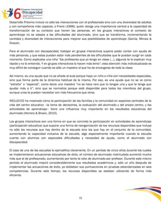 Desarrollo Próximo incluía no sólo las interacciones con el profesorado sino con una diversidad de adultos
y con compañeros más capaces, o Freire (1998), quien otorga una importancia central a la capacidad de
transformación de su contexto que tienen las personas: en los grupos interactivos el contexto de
aprendizaje no se adapta a las dificultades del alumnado, sino que se transforma, incrementando la
cantidad y diversidad de interacciones para mejorar sus posibilidades de aprendizaje (García, Mircea &
Duque).

Para el alumnado con discapacidad, trabajar en grupos interactivos supone poder contar con ayuda de
más personas, y que estas puedan estar más pendientes de las dificultades que le puedan surgir en cada
momento. Como explicaba una niña “los profesores que yo tengo en clase (…), algunos te lo explican muy
rápido y no lo entiendo. Y en grupos interactivos lo hacen más lento”; esta atención más individualizada es
muy difícil de conseguir cuando es sólo un maestro el que ha de encargarse de toda la clase.

Así mismo, es una ayuda que no se añade al aula porque haya un niño o niña con necesidades especiales,
sino que forma parte de la dinámica habitual de la misma. Por eso, es una ayuda que no se ve como
“extraña” o “especial”, como decía una maestra “no se hace raro que tú tengas una y que te tenga que
ayudar más a ti”, sino que se normaliza porque esté disponible para todos los miembros del grupo,
aunque unos la puedan necesitar con más frecuencia que otros.

INCLUD-ED ha mostrado cómo la participación de las familias y la comunidad en aspectos centrales de la
vida del centro educativo –la toma de decisiones, la evaluación del alumnado y del propio centro, y las
actividades de aprendizaje– tiene una influencia muy importante en los resultados educativos del
alumnado (Herrero & Brown, 2010).

Los grupos interactivos son una forma en que se concreta la participación en actividades de aprendizaje
(participación educativa) que supone una forma de reorganización de los recursos disponibles que incluye
no sólo los recursos que hay dentro de la escuela sino los que hay en el conjunto de la comunidad,
aumentando la capacidad inclusiva de la escuela, algo especialmente importante cuando la escuela
cuenta con alumnos con especiales dificultades y necesidad de ayuda, como el alumnado con
discapacidad.

El caso de una de las escuelas lo ejemplifica claramente. En un período de cinco años durante los cuales
se implementaron actuaciones educativas de éxito, el número de alumnado matriculado aumentó mucho
más que el de profesorado, aumentando por tanto la ratio de alumnado por profesor. Durante este mismo
período el alumnado mejoró considerablemente sus resultados académicos y, sólo un año después de
implementar las actuaciones de éxito, ya doblaban sus puntuaciones en pruebas estandarizadas en seis
competencias. Durante este tiempo, los recursos disponibles se estaban utilizando de forma más
eficiente.




                                                    72
 
