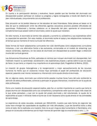 En cuanto a la participación decisiva y evaluativa, hacen posible que las familias del alumnado con
discapacidad puedan participar en evaluar su progreso y logros conseguidos a través del diseño de su
plan individualizado, conjuntamente con el profesorado.

Esta actuación se ha podido observar en los estudios de caso finlandeses. Estos planes se basan en la
idea de que la colaboración entre los diferentes agentes educativos previene posibles dificultades de
aprendizaje. Profesorado y familias colaboran en el desarrollo del plan, aportando el conocimiento
complementario que poseen sobre el alumnado y sobre la ayuda que necesitan.

De esta manera, el alumnado se siente más apoyado y aumenta su autoestima y sus expectativas sobre
su capacidad de aprender. Con esta medida, el alumnado recibe el apoyo y las adaptaciones necesarias,
al tiempo que se mantiene el marco curricular de referencia.

Estas formas de hacer adaptaciones curriculares han sido identificadas como adaptaciones curriculares
inclusivas, y son una alternativa frente a las exclusoras, enmarcadas en el modelo de streaming, que
reduce contenidos, objetivos y en los casos de alumnado con discapacidad se pueden llegar a distanciar
mucho del currículo general.

Las Actuaciones Educativas de Éxito, aplicadas en centros que incluyen alumnado con discapacidad, han
mostrado mejorar su aprendizaje, socialización y las expectativas propias y ajenas sobre lo que es capaz
de hacer, lo que tiene un impacto muy importante en el aprendizaje (Gatt, Puigdellívol & Molina, 2010).

La creación de grupos heterogéneos y la reorganización y mejor aprovechamiento de los recursos
humanos ha hecho que en ocasiones incluso haya cambiado el papel del profesorado de educación
especial, pasando a ser menos necesaria su intervención como ayuda directa al alumnado.

Así, en algunos casos, alumnado que anteriormente pasaba muchas horas fuera del aula recibiendo la
atención de estos profesionales, comenzó a participar en grupos interactivos, inicialmente con la ayuda de
este profesorado.

Como una maestra de educación especial explica, esto fue un cambio importante en cuanto que tanto la
propia alumna con discapacidad como sus compañeros y compañeras veían que era capaz más cosas de
lo que antes pensaban, y que con la ayuda del propio alumnado y del voluntariado, la ayuda de la
especialista se pudo ir retirando hasta el punto de no ser necesaria como ayuda directa en las actividades
de aprendizaje.

La experiencia de estas escuelas, analizada por INCLUD-ED, muestra que esta forma de organizar las
aulas hace emerger las capacidades de aquéllos con más dificultades, y que les beneficia tanto a ellos
como al resto. Así lo explicaba una maestra: Esto no es por ninguna idea humanitaria ni filantrópica, sino
porque en la escuela entendemos que la mejor manera de aprender algo es enseñándolo a otro. (…) lo



                                                   73
 