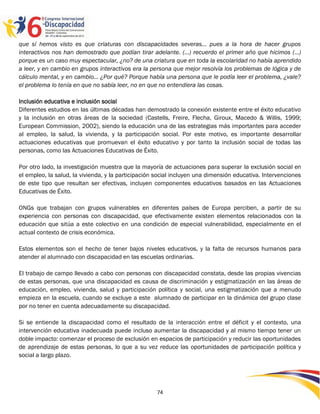que sí hemos visto es que criaturas con discapacidades severas… pues a la hora de hacer grupos
interactivos nos han demostrado que podían tirar adelante. (…) recuerdo el primer año que hicimos (…)
porque es un caso muy espectacular, ¿no? de una criatura que en toda la escolaridad no había aprendido
a leer, y en cambio en grupos interactivos era la persona que mejor resolvía los problemas de lógica y de
cálculo mental, y en cambio… ¿Por qué? Porque había una persona que le podía leer el problema, ¿vale?
el problema lo tenía en que no sabía leer, no en que no entendiera las cosas.

Inclusión educativa e inclusión social
Diferentes estudios en las últimas décadas han demostrado la conexión existente entre el éxito educativo
y la inclusión en otras áreas de la sociedad (Castells, Freire, Flecha, Giroux, Macedo & Willis, 1999;
European Commission, 2002), siendo la educación una de las estrategias más importantes para acceder
al empleo, la salud, la vivienda, y la participación social. Por este motivo, es importante desarrollar
actuaciones educativas que promuevan el éxito educativo y por tanto la inclusión social de todas las
personas, como las Actuaciones Educativas de Éxito.

Por otro lado, la investigación muestra que la mayoría de actuaciones para superar la exclusión social en
el empleo, la salud, la vivienda, y la participación social incluyen una dimensión educativa. Intervenciones
de este tipo que resultan ser efectivas, incluyen componentes educativos basados en las Actuaciones
Educativas de Éxito.

ONGs que trabajan con grupos vulnerables en diferentes países de Europa perciben, a partir de su
experiencia con personas con discapacidad, que efectivamente existen elementos relacionados con la
educación que sitúa a este colectivo en una condición de especial vulnerabilidad, especialmente en el
actual contexto de crisis económica.

Estos elementos son el hecho de tener bajos niveles educativos, y la falta de recursos humanos para
atender al alumnado con discapacidad en las escuelas ordinarias.

El trabajo de campo llevado a cabo con personas con discapacidad constata, desde las propias vivencias
de estas personas, que una discapacidad es causa de discriminación y estigmatización en las áreas de
educación, empleo, vivienda, salud y participación política y social, una estigmatización que a menudo
empieza en la escuela, cuando se excluye a este alumnado de participar en la dinámica del grupo clase
por no tener en cuenta adecuadamente su discapacidad.

Si se entiende la discapacidad como el resultado de la interacción entre el déficit y el contexto, una
intervención educativa inadecuada puede incluso aumentar la discapacidad y al mismo tiempo tener un
doble impacto: comenzar el proceso de exclusión en espacios de participación y reducir las oportunidades
de aprendizaje de estas personas, lo que a su vez reduce las oportunidades de participación política y
social a largo plazo.




                                                    74
 