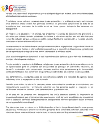 Por otro lado, las barreras arquitectónicas y en el transporte siguen en muchos casos limitando el acceso
a todas las áreas sociales analizadas.

El trabajo de campo realizado con personas de grupos vulnerables, y el análisis de actuaciones integradas
entre diferentes áreas sociales han permitido identificar los principales componentes de éxito de las
actuaciones que promueven la inclusión social de estos grupos, incluyendo las personas con
discapacidad.

En relación a la educación y el empleo, los programas y servicios de asesoramiento profesional y
educativo que incluyen también actividades formativas y educativas resultan ser más efectivos para
reducir la exclusión porque combinan un doble objetivo: facilitan la incorporación al mercado laboral y
promueven el retorno a la educación formal.

En este sentido, se ha constatado que para promover el empleo a largo plazo los programas de formación
profesional han de facilitar el retorno al sistema educativo, y la obtención de titulaciones y competencias
para el aprendizaje a lo largo de la vida, ambas valoradas en el mercado laboral.

Estas actuaciones permiten compensar el bajo nivel formativo de personas que se han visto afectadas por
prácticas educativas segregadoras.

En este sentido, la experiencia de ONGs que trabajan con grupos vulnerables, destaca que el aumento de
las oportunidades para las personas con discapacidad de participar en actividades educativas, de
formación o culturales, junto con promover relaciones positivas entre personas con y sin discapacidad,
son los elementos que más contribuyen a superar la vulnerabilidad de las personas con discapacidad.

Más concretamente, en algunos países, se hace referencia explícita a la necesidad de organizar clases
inclusivas y evitar la segregación de este alumnado.

También en el ámbito de educación y empleo, planes individualizados basados en el conocimiento –no
necesariamente académico– previamente adquirido por las personas ayudan a responder a las
necesidades tanto de las personas como de las empresas que las contratan.

En el caso de las personas con discapacidad, las ONGs destacan además la importancia de
proporcionarles apoyo para encontrar empleo y permanecer en él, así como sensibilizar a los empresarios
sobre la capacidad de trabajo de las personas con discapacidad e introducir políticas de acción afirmativa
para promover la inclusión laboral.

Otro elemento a tener en cuenta en el ámbito laboral es el hecho de que la participación en programas
educativos y formativos se amplía cuando otras personas de la comunidad participan, actuando como
referentes, lo que es especialmente importante en el caso de personas de grupos vulnerables.



                                                    75
 