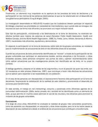 Finalmente, un elemento muy importante es la apertura de los procesos de toma de decisiones y la
participación en los mismos de las personas destinatarias, lo que se ha relacionado con el desarrollo de
una gobernanza participativa (Fung & Wright, 2001).

La investigación desarrollada en INCLUD-ED muestra que los ciudadanos desean participar en espacios
de diálogo y expresar sus prioridades sin necesidad de intermediarios y que cuando esto se consigue, los
recursos se usan de forma más eficiente y se promueve una mayor inclusión social.

Este tipo de participación, incorporando a los destinatarios en la toma de decisiones, ha mostrado ser
efectiva también para mejorar los sistemas de salud (Canadian Public Health Association, Health and
Welfare Canada, and the World Health Organization, 1986; Xu, Fields, Laine, Veloski, Barzansky & Martini,
1997), haciéndolos más eficientes, equitativos y democráticos.

En especial, la participación en la toma de decisiones, sobre todo de los grupos vulnerables, es necesaria
para la implementación de actuaciones de éxito en las diferentes áreas de la sociedad.

Cuando las actuaciones de éxito previamente identificadas se “recrean” a través de la participación de los
grupos vulnerables que participan en asociaciones locales, centros educativos o de formación, u otras
entidades sociales, estas personas comparten sus puntos de vista y aportan recomendaciones sobre
cómo aplicar actuaciones que las investigaciones previas han identificado ser de éxito, en su propio
contexto.

El diálogo igualitario y basarse en la validez de los argumentos y no en la posición de quien los emite, son
12 necesarios en este proceso (Habermas, 1987), que contribuye a hacer más efectivas las actuaciones
que se aplican para responder a las necesidades de una población.

En el caso de las personas con discapacidad, el asociacionismo favorece esta participación en la toma de
decisiones, favoreciendo la visibilización de la realidad de este colectivo y promoviendo el desarrollo de
acciones para transformarla.

En este sentido, el trabajo en red (networking), conjunto y coordinado entre diferentes agentes de la
comunidad (administración, ONGs, sector privado, etc.) también se ha identificado como un elemento de
éxito, ya que permite en muchos casos optimizar el uso de los recursos y los esfuerzos para promover la
inclusión de los grupos vulnerables.

Conclusiones
A lo largo de cinco años, INCLUD-ED ha analizado la realidad de grupos más vulnerables socialmente,
como las personas con discapacidad, en educación y otras áreas sociales, pero no lo ha hecho desde la
descripción de esa realidad sino desde el análisis de las actuaciones que contribuyen a transformarla.




                                                    76
 