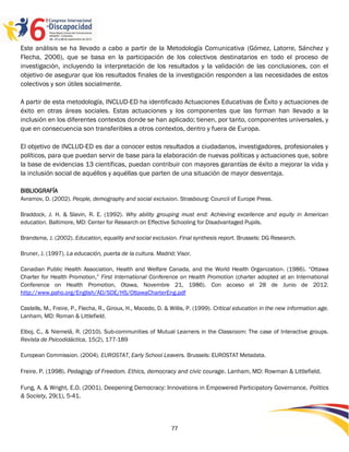 Este análisis se ha llevado a cabo a partir de la Metodología Comunicativa (Gómez, Latorre, Sánchez y
Flecha, 2006), que se basa en la participación de los colectivos destinatarios en todo el proceso de
investigación, incluyendo la interpretación de los resultados y la validación de las conclusiones, con el
objetivo de asegurar que los resultados finales de la investigación responden a las necesidades de estos
colectivos y son útiles socialmente.

A partir de esta metodología, INCLUD-ED ha identificado Actuaciones Educativas de Éxito y actuaciones de
éxito en otras áreas sociales. Estas actuaciones y los componentes que las forman han llevado a la
inclusión en los diferentes contextos donde se han aplicado; tienen, por tanto, componentes universales, y
que en consecuencia son transferibles a otros contextos, dentro y fuera de Europa.

El objetivo de INCLUD-ED es dar a conocer estos resultados a ciudadanos, investigadores, profesionales y
políticos, para que puedan servir de base para la elaboración de nuevas políticas y actuaciones que, sobre
la base de evidencias 13 científicas, puedan contribuir con mayores garantías de éxito a mejorar la vida y
la inclusión social de aquéllos y aquéllas que parten de una situación de mayor desventaja.

BIBLIOGRAFÍA
Avramov, D. (2002). People, demography and social exclusion. Strasbourg: Council of Europe Press.

Braddock, J. H. & Slavin, R. E. (1992). Why ability grouping must end: Achieving excellence and equity in American
education. Baltimore, MD: Center for Research on Effective Schooling for Disadvantaged Pupils.

Brandsma, J. (2002). Education, equality and social exclusion. Final synthesis report. Brussels: DG Research.

Bruner, J. (1997). La educación, puerta de la cultura. Madrid: Visor.

Canadian Public Health Association, Health and Welfare Canada, and the World Health Organization. (1986). “Ottawa
Charter for Health Promotion,” First International Conference on Health Promotion (charter adopted at an International
Conference on Health Promotion, Otawa, Novembre 21, 1986). Con acceso el 28 de Junio de 2012.
http://www.paho.org/English/AD/SDE/HS/OttawaCharterEng.pdf

Castells, M., Freire, P., Flecha, R., Giroux, H., Macedo, D. & Willis, P. (1999). Critical education in the new information age.
Lanham, MD: Roman & Littlefield.

Elboj, C., & Niemelä, R. (2010). Sub-communities of Mutual Learners in the Classroom: The case of Interactive groups.
Revista de Psicodidáctica, 15(2), 177-189

European Commission. (2004). EUROSTAT, Early School Leavers. Brussels: EUROSTAT Metadata.

Freire. P. (1998). Pedagogy of Freedom. Ethics, democracy and civic courage. Lanham, MD: Rowman & Littlefield,

Fung, A. & Wright, E.O. (2001). Deepening Democracy: Innovations in Empowered Participatory Governance, Politics
& Society, 29(1), 5-41.




                                                              77
 