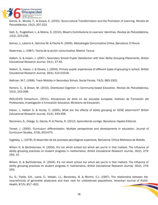 García, R., Mircea, T., & Duque, E. (2010). Socio-cultural Transformation and the Promotion of Learning. Revista de
Psicodidáctica, 15(2), 207-222.

Gatt, S., Puigdellívol, I., & Molina, S. (2010). Mead‟s Contributions to Learners‟ Identities. Revista de Psicodidáctica,
15(2), 223-238.

Gómez, J., Latorre A., Sánchez M. & Flecha R. (2006). Metodología Comunicativa Crítica. Barcelona: El Roure.

Habermas, J. (1987). Teoría de la acción comunicativa. Madrid: Taurus

Hallam, S. & Ireson, J. (2007). Secondary School Pupils' Satisfaction with their Ability Grouping Placements, British
Educational Research Journal, 33(1), 27-45.

Hallam, S., Ireson, J. & Davies, J. (2004). Primary pupils' experiences of different types of grouping in school, British
Educational Research Journal, 30(4), 515-53318.

Hallinan, M.T. (1996). Track Mobility in Secondary School, Social Forces, 74(3), 983-1002.

Herrero, C., & Brown, M. (2010). Distributed Cognition in Community-based Education. Revista de Psicodidáctica,
15(2), 253-268.

INCLUD-ED Consortium. (2011). Actuaciones de éxito en las escuelas europeas. Instituto de Formación del
Profesorado, Investigación e Innovación Educativa. Ministerio de Educación.

Ireson, J., Hallam S. & Hurley, C. (2005). What are the effects of ability grouping on GCSE attainment? British
Educational Research Journal, 31(4), 443-458.

Racionero, S., Ortega, S., García, R. & Flecha, R. (2012). Aprendiendo contigo. Barcelona: Hipatia Editorial.

Terwel, J. (2005). Curriculum differentiation: Multiple perspectives and developments in education, Journal of
Curriculum Studies, 37(6), 653-670.

Vygotsky, L. (1978). El desarrollo de los procesos psicológicos superiores. Barcelona: Crítica Biblioteca de Bolsillo.

Wiliam D. & Bartholomew, H. (2004). It's not which school but which set you're in that matters: The influence of
ability grouping practices on student progress in mathematics, British Educational Research Journal, 30(2), 279-
293. 15

Wiliam, D. & Bartholomew, H. (2004). It's not which school but which set you're in that matters: The influence of
ability grouping practices on student progress in mathematics, British Educational Research Journal, 30(2), 279-
293.

Xu, G., Fields, S.K., Laine, C., Veloski, J.J., Barzansky, B. & Martini, C.J. (1997). The relationship between the
race/ethnicity of generalist physicians and their care for underserved populations, American Journal of Public
Health, 87(5), 817–822.


                                                           78
 
