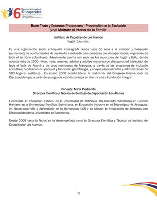 Buen Trato y Entornos Protectores - Prevención de la Exclusión
                            y del Maltrato al Interior de la Familia

                                  Instituto de Capacitación Los Álamos
                                             Itagüí (Colombia)

Es una organización social antioqueña consagrada desde hace 50 años a la atención y búsqueda
permanente de oportunidades de desarrollo e inclusión para personas con discapacidades, originarias de
todo el territorio colombiano. Actualmente cuenta con sede en los municipios de Itagüí y Bello, donde
atiende más de 1500 niños, niñas, jóvenes, adultos y adultos mayores con discapacidad intelectual de
todo el Valle de Aburrá y de otros municipios de Antioquia, a través de los programas de inclusión
educativa; habilitación ocupacional y funcional; gerontología, y apoyos especializados y administración de
500 hogares sustitutos . En el año 2000 decidió liderar la realización del Congreso Internacional de
Discapacidad que a partir de su segunda edición convoca en alianza con la Fundación Integrar.


                                          Ponente: Marta Piedrahita
                  Directora Científica y Técnica del Instituto de Capacitación Los Álamos

Licenciada en Educación Especial de la Universidad de Antioquia. Ha realizado diplomados en Gestión
Humana en la Universidad Pontificia Bolivariana, en Educación Inclusiva en el Tecnológico de Antioquia,
en Neuro-desarrollo y Aprendizaje en la Universidad CES y es Master de Integración de Personas con
Discapacidad de la Universidad de Salamanca.

Desde 2009 hasta la fecha, se ha desempeñado como la Directora Científica y Técnica del Instituto de
Capacitación Los Álamos.




                                                    79
 