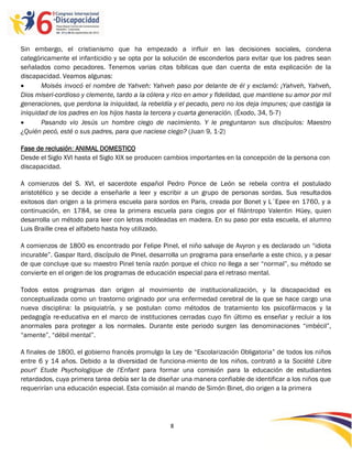 Sin embargo, el cristianismo que ha empezado a influir en las decisiones sociales, condena
categóricamente el infanticidio y se opta por la solución de esconderlos para evitar que los padres sean
señalados como pecadores. Tenemos varias citas bíblicas que dan cuenta de esta explicación de la
discapacidad. Veamos algunas:
      Moisés invocó el nombre de Yahveh: Yahveh paso por delante de él y exclamó: ¡Yahveh, Yahveh,
Dios miseri-cordioso y clemente, tardo a la cólera y rico en amor y fidelidad, que mantiene su amor por mil
generaciones, que perdona la iniquidad, la rebeldía y el pecado, pero no los deja impunes; que castiga la
iniquidad de los padres en los hijos hasta la tercera y cuarta generación. (Éxodo, 34, 5-7)
      Pasando vio Jesús un hombre ciego de nacimiento. Y le preguntaron sus discípulos: Maestro
¿Quién pecó, esté o sus padres, para que naciese ciego? (Juan 9, 1-2)

Fase de reclusión: ANIMAL DOMESTICO
Desde el Siglo XVI hasta el Siglo XIX se producen cambios importantes en la concepción de la persona con
discapacidad.

A comienzos del S. XVI, el sacerdote español Pedro Ponce de León se rebela contra el postulado
aristotélico y se decide a enseñarle a leer y escribir a un grupo de personas sordas. Sus resultados
exitosos dan origen a la primera escuela para sordos en Paris, creada por Bonet y L´Epee en 1760, y a
continuación, en 1784, se crea la primera escuela para ciegos por el filántropo Valentin Hüey, quien
desarrolla un método para leer con letras moldeadas en madera. En su paso por esta escuela, el alumno
Luis Braille crea el alfabeto hasta hoy utilizado.

A comienzos de 1800 es encontrado por Felipe Pinel, el niño salvaje de Avyron y es declarado un “idiota
incurable”. Gaspar Itard, discípulo de Pinel, desarrolla un programa para enseñarle a este chico, y a pesar
de que concluye que su maestro Pinel tenía razón porque el chico no llega a ser “normal”, su método se
convierte en el origen de los programas de educación especial para el retraso mental.

Todos estos programas dan origen al movimiento de institucionalización, y la discapacidad es
conceptualizada como un trastorno originado por una enfermedad cerebral de la que se hace cargo una
nueva disciplina: la psiquiatría, y se postulan como métodos de tratamiento los psicofármacos y la
pedagogía re-educativa en el marco de instituciones cerradas cuyo fin último es enseñar y recluir a los
anormales para proteger a los normales. Durante este periodo surgen las denominaciones “imbécil”,
“amente”, “débil mental”.

A finales de 1800, el gobierno francés promulgo la Ley de “Escolarización Obligatoria” de todos los niños
entre 6 y 14 años. Debido a la diversidad de funciona-miento de los niños, contrató a la Société Libre
pourl' Etude Psychologique de l'Enfant para formar una comisión para la educación de estudiantes
retardados, cuya primera tarea debía ser la de diseñar una manera confiable de identificar a los niños que
requerirían una educación especial. Esta comisión al mando de Simón Binet, dio origen a la primera




                                                   8

                                                   -8
                                                   -
 