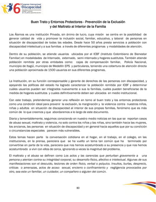 Buen Trato y Entornos Protectores - Prevención de la Exclusión
                             y del Maltrato al Interior de la Familia

Los Álamos es una institución Privada, sin ánimo de lucro, cuya misión se centra en la posibilidad de
generar calidad de vida y promover la inclusión social, familiar, educativa, y laboral de personas en
situación de discapacidad de todas las edades. Desde hace 50 años presta servicios a población con
discapacidad intelectual y a sus familias a través de diferentes programas y modalidades de atención.

Dentro de su población, se atiende usuarios ubicados por el ICBF (Instituto Colombiano de Bienestar
Familiar) en modalidades de Internado, externado, semi internado y hogares sustitutos. También atiende
población remitida por otras entidades como: cajas de compensación familiar, Policía Nacional,
municipio de Itagüí, municipio de Medellín EPS y particulares, teniendo una cobertura de atención directa
una población aproximada de 1500 usuarios en sus diferentes programas.


La Institución, en su función corresponsable y garante de derechos de las personas con discapacidad, y
apoyando las políticas del estado ha logrado caracterizar la población remitida por ICBF y determinar
cuáles usuarios pueden ser integrados nuevamente a sus la familias, cuales pueden beneficiarse de la
medida de hogares sustitutos y cuales definitivamente deben ser ubicados en medio institucional.

Con este trabajo, pretendemos generar una reflexión en torno al buen trato y los entornos protectores
como una condición ideal para prevenir la exclusión, la marginación y la violencia contra nuestros niños,
niñas y adultos en situación de discapacidad al interior de sus propias familias, fenómeno que es más
común de lo que creemos y que abordaremos a lo largo de este documento.

Diaria y lamentablemente, seguimos conociendo en nuestro medio noticias en las que se reportan casos
de abuso sexual, maltrato y violencia, no solo contra los niños y las niñas, sino también hacia las mujeres,
los ancianos, las personas en situación de discapacidad y en general hacia aquellos que por su condición
o circunstancias especiales parecen más vulnerables.

Estos temas hacen parte la conversación cotidiana en el hogar, en el trabajo, en el colegio, en las
instituciones, en la prensa, pareciera que se ha vuelto un tema tan común que ha terminado por
convertirse en parte de la vida, pareciera que nos hemos acostumbrado a su presencia y que nos hemos
acostumbrado a vivir con ellos de cerca, ignorando a veces la magnitud del problema.

El maltrato y el abuso se definen como Los actos y las carencias que perturban gravemente a una
persona y atentan contra su integridad corporal, su desarrollo físico, afectivo e intelectual. Algunas de sus
manifestaciones son el descuido, lesiones de orden físico, verbal o psíquico. Insultos, burlas, desprecio,
criticas o amenazas, actos de acoso sexual, encierro o confinamiento y negligencia provocados por
otro, sea este un familiar, un cuidador, un compañero o alguien del común.




                                                     80
 