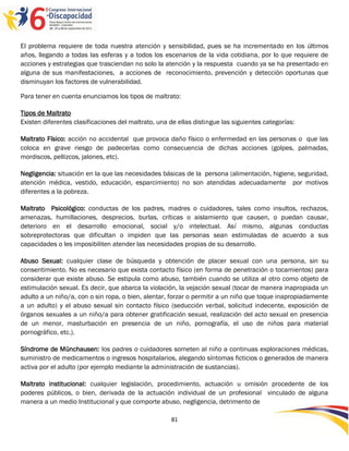El problema requiere de toda nuestra atención y sensibilidad, pues se ha incrementado en los últimos
años, llegando a todas las esferas y a todos los escenarios de la vida cotidiana, por lo que requiere de
acciones y estrategias que trasciendan no solo la atención y la respuesta cuando ya se ha presentado en
alguna de sus manifestaciones, a acciones de reconocimiento, prevención y detección oportunas que
disminuyan los factores de vulnerabilidad.

Para tener en cuenta enunciamos los tipos de maltrato:

Tipos de Maltrato
Existen diferentes clasificaciones del maltrato, una de ellas distingue las siguientes categorías:

Maltrato Físico: acción no accidental que provoca daño físico o enfermedad en las personas o que las
coloca en grave riesgo de padecerlas como consecuencia de dichas acciones (golpes, palmadas,
mordiscos, pellizcos, jalones, etc).

Negligencia: situación en la que las necesidades básicas de la persona (alimentación, higiene, seguridad,
atención médica, vestido, educación, esparcimiento) no son atendidas adecuadamente por motivos
diferentes a la pobreza.

Maltrato Psicológico: conductas de los padres, madres o cuidadores, tales como insultos, rechazos,
amenazas, humillaciones, desprecios, burlas, críticas o aislamiento que causen, o puedan causar,
deterioro en el desarrollo emocional, social y/o intelectual. Así mismo, algunas conductas
sobreprotectoras que dificultan o impiden que las personas sean estimuladas de acuerdo a sus
capacidades o les imposibiliten atender las necesidades propias de su desarrollo.

Abuso Sexual: cualquier clase de búsqueda y obtención de placer sexual con una persona, sin su
consentimiento. No es necesario que exista contacto físico (en forma de penetración o tocamientos) para
considerar que existe abuso. Se estipula como abuso, también cuando se utiliza al otro como objeto de
estimulación sexual. Es decir, que abarca la violación, la vejación sexual (tocar de manera inapropiada un
adulto a un niño/a, con o sin ropa, o bien, alentar, forzar o permitir a un niño que toque inapropiadamente
a un adulto) y el abuso sexual sin contacto físico (seducción verbal, solicitud indecente, exposición de
órganos sexuales a un niño/a para obtener gratificación sexual, realización del acto sexual en presencia
de un menor, masturbación en presencia de un niño, pornografía, el uso de niños para material
pornográfico, etc.).

Síndrome de Münchausen: los padres o cuidadores someten al niño a continuas exploraciones médicas,
suministro de medicamentos o ingresos hospitalarios, alegando síntomas ficticios o generados de manera
activa por el adulto (por ejemplo mediante la administración de sustancias).

Maltrato institucional: cualquier legislación, procedimiento, actuación u omisión procedente de los
poderes públicos, o bien, derivada de la actuación individual de un profesional vinculado de alguna
manera a un medio Institucional y que comporte abuso, negligencia, detrimento de

                                                     81
 