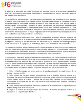 la salud, de la seguridad, del estado emocional, del bienestar físico o de la correcta maduración o
desarrollo de una persona que reciba los servicios en calidad de cliente, alumno, paciente o usuario o
que viole sus derechos básicos.

Las características del maltrato para los niños niñas con discapacidad son similares a los de la población
en general: situación económica difícil, estrés familiar, antecedentes de maltrato en los padres, exclusión,
farmacodependencia, dificultades de orden económico, bajo nivel educativo y en algunos casos la
discapacidad en los cuidadores, aumentan el riesgo a sufrir algún tipo de maltrato (Observatorio de
Infancia, 2006). Igualmente se ha identificado el abuso sexual como factor de vulnerabilidad en niños
con discapacidad al tener necesidad de atención en actividades básicas cotidianas. Las dificultades
anteriormente descritas predicen un mayor riesgo de que la familia presenten respuestas poco asertivas
como el abandono y/o institucionalización permanente.

A lo largo de la historia hemos visto pues como la negligencia y el maltrato sobre las personas con
discapacidad intelectual es un asunto que se repite permanentemente pero que no ha sido un tema de
investigación, análisis y de estudio relevante, por esta razón hoy no contamos con estrategias propias
para la prevención de la negligencia, el maltrato y el abuso hacia las personas con discapacidad.

Las autoridades y equipos psicosociales en muchos casos consideran las situaciones de maltrato y abuso
como una consecuencia del comportamiento o como parte del diagnostico, exonerando a los cuidadores
de la responsabilidad frente a este fenómeno y cuando se da la verdadera dimensión a las situaciones de
abuso se ha encontrando como única alternativa de atención la institucionalización.

En este contexto, los análisis realizados sobre los factores que llevan a la institucionalización definitiva de
la población, encontramos en los Álamos que de una muestra de 182 usuarios, el 79% ingreso a medida
de restablecimiento de derechos por abandono se ha encontrado como principal motivo para esta
situación el bajo nivel educativo de los padres o cuidadores, bajo nivel cognitivo, la situación económica o
el poco conocimiento de la situación de discapacidad que hace que los progenitores se sientan
“maniatados” frente al que hacer Entre las situaciones más comunes que se encuentran son:

    Niños y niñas llevados por sus padres a centros de salud y dejados ahí sin ningún reporte de red
   vincular y muchos son NN.
    Niños y niñas que han sido Dejados al cuidado de terceras personas (abuelos, vecinos, otras
   familiares) que hacen que estos también lleguen a transferir su cuidado a instituciones, argumentando
   que no pueden asumir la crianza y aunque son declarados en condición de adoptabilidad las
   posibilidades de adopción se ven reducidas dada la situación diagnóstica debiendo permanecer
   institucionalizados.
    Niños, niñas que son encontrados extraviados y a pesar de las publicaciones no logran encontrar a
   nadie que haga parte de la red vincular.
    Ingresan a medida de restable-cimiento de derechos y la familia desaparece llevando a la
   declaratoria de adoptabilidad o abandono.


                                                      82
 