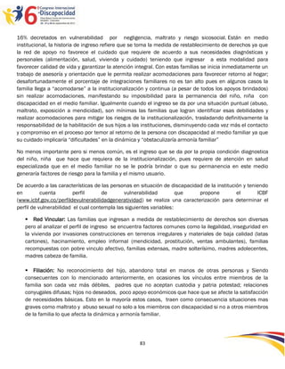 16% decretados en vulnerabilidad por negligencia, maltrato y riesgo sicosocial. Están en medio
institucional, la historia de ingreso refiere que se toma la medida de restablecimiento de derechos ya que
la red de apoyo no favorece el cuidado que requiere de acuerdo a sus necesidades diagnósticas y
personales (alimentación, salud, vivienda y cuidado) teniendo que ingresar a esta modalidad para
favorecer calidad de vida y garantizar la atención integral. Con estas familias se inicia inmediatamente un
trabajo de asesoría y orientación que le permita realizar acomodaciones para favorecer retorno al hogar;
desafortunadamente el porcentaje de integraciones familiares no es tan alto pues en algunos casos la
familia llega a “acomodarse” a la institucionalización y continua (a pesar de todos los apoyos brindados)
sin realizar acomodaciones, manifestando su imposibilidad para la permanencia del niño, niña con
discapacidad en el medio familiar. Igualmente cuando el ingreso se da por una situación puntual (abuso,
maltrato, exposición a mendicidad), son mínimas las familias que logran identificar esas debilidades y
realizar acomodaciones para mitigar los riesgos de la institucionalización, trasladando definitivamente la
responsabilidad de la habilitación de sus hijos a las instituciones, disminuyendo cada vez más el contacto
y compromiso en el proceso por temor al retorno de la persona con discapacidad al medio familiar ya que
su cuidado implicaría “dificultades” en la dinámica y “obstaculizaría armonía familiar”

No menos importante pero si menos común, es el ingreso que se da por la propia condición diagnostica
del niño, niña que hace que requiera de la institucionalización, pues requiere de atención en salud
especializada que en el medio familiar no se le podría brindar o que su permanencia en este medio
generaría factores de riesgo para la familia y el mismo usuario.

De acuerdo a las características de las personas en situación de discapacidad de la institución y teniendo
en         cuenta        perfil      de       vulnerabilidad         que    propone          el       ICBF
(www.icbf.gov.co/perfildevulnerabilidadgeneratividad) se realiza una caracterización para determinar el
perfil de vulnerabilidad el cual contempla las siguientes variables:

    Red Vincular: Las familias que ingresan a medida de restablecimiento de derechos son diversas
   pero al analizar el perfil de ingreso se encuentra factores comunes como la ilegalidad, inseguridad en
   la vivienda por invasiones construcciones en terrenos irregulares y materiales de baja calidad (latas
   cartones), hacinamiento, empleo informal (mendicidad, prostitución, ventas ambulantes), familias
   recompuestas con pobre vinculo afectivo, familias extensas, madre solterísimo, madres adolecentes,
   madres cabeza de familia.

    Filiación: No reconocimiento del hijo, abandono total en manos de otras personas y Siendo
   consecuentes con lo mencionado anteriormente, en ocasiones los vínculos entre miembros de la
   familia son cada vez más débiles, padres que no aceptan custodia y patria potestad; relaciones
   conyugales difusas; hijos no deseados, poco apoyo económicos que hace que se afecte la satisfacción
   de necesidades básicas. Esto en la mayoría estos casos, traen como consecuencia situaciones mas
   graves como maltrato y abuso sexual no solo a los miembros con discapacidad si no a otros miembros
   de la familia lo que afecta la dinámica y armonía familiar.




                                                    83
 