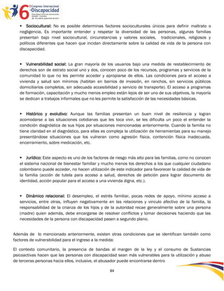  Sociocultural: No es posible determinas factores socioculturales únicos para definir maltrato o
   negligencia, Es importante entender y respetar la diversidad de las personas, algunas familias
   presentan bajo nivel sociocultural, circunstancias y valores sociales, tradicionales, religiosos y
   políticos diferentes que hacen que incidan directamente sobre la calidad de vida de la persona con
   discapacidad.


    Vulnerabilidad social: La gran mayoría de los usuarios bajo una medida de restablecimiento de
   derechos son de estrato social uno y dos, conocen poco de los recursos, programas y servicios de la
   comunidad lo que no les permite acceder y apropiarse de ellos. Las condiciones para el acceso a
   vivienda y salud son mínimos (habitan en barrios de invasión, en ranchos, sin servicios públicos
   domiciliarios completos, sin adecuada accesibilidad y servicio de transporte). El acceso a programas
   de formación, capacitación y mucho menos empleo están lejos de ser uno de sus objetivos, la mayoría
   se dedican a trabajos informales que no les permite la satisfacción de las necesidades básicas.


    Histórico y evolutivo: Aunque las familias presentan un buen nivel de resiliencia y logran
   acomodarse a las situaciones cotidianas que les toca vivir, se les dificulta un poco el entender la
   condición diagnóstica de sus hijos por situaciones mencionadas anteriormente. Cuando la familia no
   tiene claridad en el diagnóstico, para ellas es compleja la utilización de herramientas para su manejo
   presentándose situaciones que los vulneran como agresión física, contención física inadecuada,
   encerramiento, sobre medicación, etc.


    Jurídico: Este aspecto es uno de los factores de riesgo más alto para las familias, como no conocen
   el sistema nacional de bienestar familiar y mucho menos los derechos a los que cualquier ciudadano
   colombiano puede acceder, no hacen utilización de este indicador para favorecer la calidad de vida de
   la familia (acción de tutela para acceso a salud, derechos de petición para lograr documento de
   identidad, acción popular para el acceso a una vivienda digna, etc.).


    Dinámico relacional: El desempleo, el estrés familiar, pocas redes de apoyo, mínimo acceso a
   servicios, entre otras, influyen negativamente en las relaciones y vinculo afectivo de la familia, la
   responsabilidad de la crianza de los hijos y de la autoridad recae generalmente sobre una persona
   (madre) quien además, debe encargarse de resolver conflictos y tomar decisiones haciendo que las
   necesidades de la persona con discapacidad pasen a segundo plano.


Además de lo mencionado anteriormente, existen otras condiciones que se identifican también como
factores de vulnerabilidad para el ingreso a la medida:

El contexto comunitario, la presencia de bandas al margen de la ley y el consumo de Sustancias
psicoactivas hacen que las personas con discapacidad sean más vulnerables para la utilización y abuso
de terceras personas hacia ellos, inclusive, el abusador puede encontrarse dentro

                                                   84
 