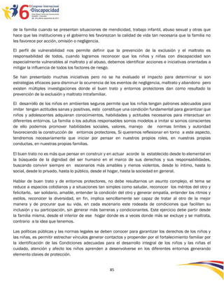 de la familia cuando se presentan situaciones de mendicidad, trabajo infantil, abuso sexual y otras que
hace que las instituciones y el gobierno les favorezcan la calidad de vida tan necesaria que la familia no
les favorece por acción, omisión o negligencia.

El perfil de vulnerabilidad nos permite definir que la prevención de la exclusión y el maltrato es
responsabilidad de todos, cuando logramos reconocer que los niños y niñas con discapacidad son
especialmente vulnerables al maltrato y al abuso, debemos identificar acciones e iniciativas orientadas a
mitigar la influencia de todos los factores de riesgo.

Se han presentado muchas iniciativas pero no se ha evaluado el impacto para determinar si son
estrategias eficaces para disminuir la ocurrencia de los eventos de negligencia, maltrato y abandono pero
existen múltiples investigaciones donde el buen trato y entornos protectores dan como resultado la
prevención de la exclusión y maltrato intrafamiliar.

El desarrollo de los niños en ambientes seguros permite que los niños tengan patrones adecuados para
imitar tengan actitudes sanas y positivas, esto constituye una condición fundamental para garantizar que
niños y adolescentes adquieran conocimientos, habilidades y actitudes necesarios para interactuar en
diferentes entornos. La familia o los adultos responsables somos modelos a imitar si somos conscientes
de ello podemos promover habilidades sociales, valores, manejo de normas limites y autoridad
favoreciendo la construcción de entornos protectores, Si queremos reflexionar en torno a este aspecto,
tendremos necesariamente que iniciar por pensar en nuestros propios roles, en nuestras propias
conductas, en nuestras propias familias.

El buen trato no es más que pensar en construir y en actuar acorde la establecido desde lo elemental en
la búsqueda de la dignidad del ser humano en el marco de sus derechos y sus responsabilidades,
buscando convivir siempre en escenarios más amables y menos violentos, desde lo íntimo, hasta lo
social, desde lo privado, hasta lo público, desde el hogar, hasta la sociedad en general.

Hablar de buen trato y de entornos protectores, no debe resultarnos un asunto complejo, el tema se
reduce a espacios cotidianos y a situaciones tan simples como saludar, reconocer los méritos del otro y
felicitarlo, ser solidario, amable, entender la condición del otro y generar empatía, entender los ritmos y
estilos, reconocer la diversidad, en fin, implica sencillamente ser capaz de tratar al otro de la mejor
manera y de procurar que su vida, en cada escenario este rodeada de condiciones que faciliten su
inclusión y su participación, sin generar más barreras y condicionantes. Este ejercicio debe partir desde
la familia misma, desde el interior de ese hogar donde es a veces donde más se excluye y se maltrata,
contrario a la idea que tenemos.

Las políticas públicas y las normas legales se deben conocer para garantizar los derechos de los niños y
las niñas, es permitir estrechar vínculos generar contactos y propender por el fortalecimiento familiar por
la identificación de las Condiciones adecuadas para el desarrollo integral de los niños y las niñas el
cuidado, atención y afecto los niños aprenden a desenvolverse en los diferentes entornos generando
elemento claves de protección.


                                                    85
 