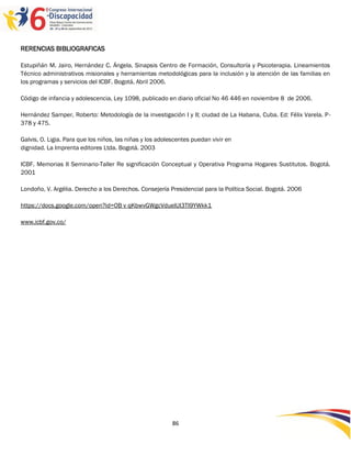 RERENCIAS BIBLIOGRAFICAS

Estupiñán M. Jairo, Hernández C. Ángela. Sinapsis Centro de Formación, Consultoría y Psicoterapia. Lineamientos
Técnico administrativos misionales y herramientas metodológicas para la inclusión y la atención de las familias en
los programas y servicios del ICBF. Bogotá, Abril 2006.

Código de infancia y adolescencia, Ley 1098, publicado en diario oficial No 46 446 en noviembre 8 de 2006.

Hernández Samper, Roberto: Metodología de la investigación I y II; ciudad de La Habana, Cuba. Ed: Félix Varela. P-
378 y 475.

Galvis, O. Ligia. Para que los niños, las niñas y los adolescentes puedan vivir en
dignidad. La Imprenta editores Ltda. Bogotá. 2003

ICBF. Memorias II Seminario-Taller Re significación Conceptual y Operativa Programa Hogares Sustitutos. Bogotá.
2001

Londoño, V. Argélia. Derecho a los Derechos. Consejería Presidencial para la Política Social. Bogotá. 2006

https://docs.google.com/open?id=OB v qKbwvGWgcVduelUI3TI9YWkk1

www.icbf.gov.co/




                                                           86
 
