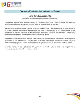 Programa ACT: Criando Niños en Ambientes Seguros

                                    María Clara Cuevas Jaramillo
                           Asociación Americana de Psicología (APA) (Colombia)

Psicóloga de la Universidad del Valle, Máster en Psicología Clínica de la Fundación Universitaria Konrad
Lorenz y Doctora en Psicología Clínica y de la Salud de la Universidad de Granada.

Miembro de la junta directiva del Colegio Colombiano de Psicólogos, Capítulo Regional del Valle del Cauca,
ha sido docente de pregrado de la Universidad del Valle, y de postgrado en la Universidad del Norte,
Universidad Autónoma Nacional de Bucaramanga, Asociación Española de Psicología Conductual y
profesora visitante de la Universidad Nacional Autónoma de México.

Desde hace varios años efectúa estudios sobre las causas, consecuencias, prevención e intervención de
la violencia, lo que la ha llevado a ser consultora en diversas instituciones educativas del país, apoyando
el desarrollo de programas para la intimidación escolar y la prevención de la violencia desde la crianza.

Es autora y co-autora de capítulos de libros, artículos en revistas y ha participado como ponente en
numerosos eventos nacionales e internacionales.




                                                    87
 