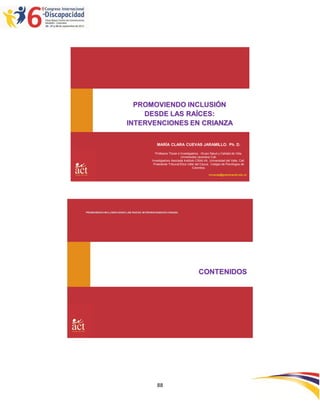 PROMOVIENDO INCLUSIÓN
                                DESDE LAS RAÍCES:
                            INTERVENCIONES EN CRIANZA

                                                  MARÍA CLARA CUEVAS JARAMILLO. Ph. D.

                                                Profesora Titular e Investigadora . Grupo Salud y Calidad de Vida.
                                                                    Universidad Javeriana Cali.
                                              Investigadora Asociada Instituto CISALVA. Universidad del Valle, Cali.
                                               Presidente Tribunal Ética Valle del Cauca, Colegio de Psicólogos de
                                                                             Colombia.

                                                                                        mcuevas@javerianacali.edu.co




PROMOVIENDO INCLUSIÓN DESDE LAS RAÍCES: INTERVENCIONES EN CRIANZA




                                                                                 CONTENIDOS




                                                  88
 