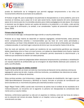 prueba de clasificación de la inteligencia que permitió segregar tempranamente a los niños con
funcionamiento diferente al promedio de la población.

Al finalizar el siglo XIX, para el paradigma neo-positivista la discapacidad es un serio problema, pero se le
reconoce al individuo, que a pesar de no ser apto social-mente, resulta bastante útil como colaborador
pasivo de la ciencia para los innumerables estudios psico-médico-pedagógicos de esta época. Se empieza
a reconocer que de alguna manera son sujetos del derecho a la protección y a la tutela, y esto permite
que se pase de la eliminación y la caridad, a ser considerados “sujetos de prevención socio-sanitaria”
(Sosa, 2009)

Primera mitad del Siglo XX
A comienzos de este siglo, la discapacidad sigue siendo un asunto problemático.

Producto de su larga historia de desarrollo en espacios segregados, extraterritoriales, estas personas
tienen comportamientos extraños e incomprensibles que las hace ver como seres perturbados y
perturbadores, y se forjan mitos alrededor de su conducta tales como el de ser antisociales por naturaleza
y obsesos sexuales, lo cual dará lugar a prejuicios de temor que nos acompañan hasta el día de hoy.

Para los nazis por ejemplo, eran sujetos por excelencia de sus experimentos genéticos que después
debían desecharse como un favor a la raza humana, y en países tan desarrollados como Suecia, hasta los
años 70 era obligatoria su esterilización. Esta concepción permite claramente la discriminación y la
violencia que caracteriza la relación con estas personas.

Así mismo, dada su potencial peligrosidad deben detectarse tempranamente y someterse a rehabilitación
con equipos expertos de profesionales que se encargaran de desarrollarles destrezas para subsanar, en
parte, sus dificultades.

Segunda mitad del Siglo XX: ANIMAL HUMANO
A partir de los años 60, se inician con éxito los movimientos de liberación de los colectivos víctimas de
segregación: perso-nas de color, mujeres, enfermos menta-les, y se establecen las relaciones con estas
personas desde un enfoque de derechos.

Estos cambios sociales y las limitaciones y riesgos de los procesos de rehabilitación, dan lugar a que en
1969 Bank-Mikkelsenen Dinamarca y BentNirje en Suecia, formulen el principio de normalización que
será la bandera de un movimiento de padres para desinstitucionalizar a sus hijos.

Según Miguel Toledo (1981) cuando este movimiento de padres hace el análisis de los resultados de la
institucionalización, se encuentra con lo siguiente: la persona con discapacidad es considerada total-
mente como un asunto médico.

Doctores y enfermeras supervisan su vida aún en aspectos no médicos, como son las horas de visitas o
aún la reducción del número de estas. Residen en un hospital, nunca su lugar de
vivienda será una casa.
                                                    9

                                                    -9
                                                    -
 