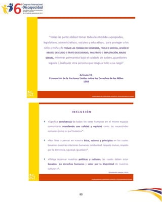 “Todas las partes deben tomar todas las medidas apropiadas,
legislativas, administrativas, sociales y educativas, para proteger a los
niños y niñas de TODAS LAS FORMAS DE VIOLENCIA, FÍSICA O MENTAL, LESIÓN O
    ABUSO, DESCUIDO O TRATO DESCUIDADO, MALTRATO O EXPLOTACIÓN, ABUSO

    SEXUAL, mientras   permanece bajo el cuidado de padres, guardianes
      legales o cualquier otra persona que tenga al niño a su cargo”


                                Artículo 19 ,
      Convención de la Naciones Unidas sobre los Derechos de los Niños
                                   1989




                                               PROMOVIENDO INCLUSIÓN DESDE LAS RAÍCES : INTERVENCIONES EN CRIANZA




                            INCLUSIÓN


    «Significa convivencia de todos los seres humanos en el mismo espacio
     comunitario atendiendo con calidad y equidad tanto las necesidades
     comunes como las particulares»*.


    «Nos lleva a pensar en nuestra ética, valores y principios en los cuales
     basamos nuestras relaciones humanas: solidaridad, respeto mutuo, respeto
     por la diferencia, equidad, igualdad»*.


    «Obliga repensar nuestras políticas y culturas, las cuales deben estar
     basadas en derechos humanos y valor por la diversidad de nuestras
     culturas»*.
                                                                          *(Fundación Integrar, 2012)


                                               PROMOVIENDO INCLUSIÓN DESDE LAS RAÍCES : INTERVENCIONES EN CRIANZA




                                   90
 