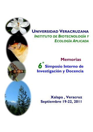  
	
  
       	
  
       	
  
       	
  
       	
  
       	
  


       UNIVERSIDAD VERACRUZANA
              INSTITUTO DE BIOTECNOLOGÍA Y
                         ECOLOGÍA APLICADA



                           Memorias
                   º
               6   Simposio Interno de
               Investigación y Docencia




                      Xalapa , Veracruz
                 Septiembre 19-22, 2011
 