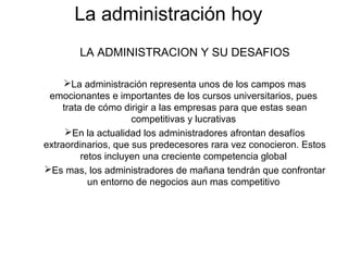 La administración hoy
LA ADMINISTRACION Y SU DESAFIOS
La administración representa unos de los campos mas
emocionantes e importantes de los cursos universitarios, pues
trata de cómo dirigir a las empresas para que estas sean
competitivas y lucrativas
En la actualidad los administradores afrontan desafíos
extraordinarios, que sus predecesores rara vez conocieron. Estos
retos incluyen una creciente competencia global
Es mas, los administradores de mañana tendrán que confrontar
un entorno de negocios aun mas competitivo
 