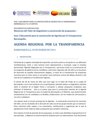 FASE 1 DOCUMENTO PARA LA CONSTRUCCIÓN DE AGENDA POR LA TRANSPARENCIA
BARRANQUILLA Y EL ATLANTICO.

DOCUMENTO EN CONSTRUCCIÓN
Memorias del Taller de diagnóstico y construcción de propuestas –

Fase 1 Documento para la construcción de Agenda por la Transparencia
Barranquilla.

AGENDA REGIONAL POR LA TRANSPARENCIA
BARRANQUILLA, 30 DE MARZO DE 2011

    1. PRESENTACIÓN


Partiendo de la urgente necesidad de emprender una lucha contra la corrupción en sus diferentes
manifestaciones, tanto a nivel nacional como departamental y municipal, surge la iniciativa
denominada “Agendas Regionales por la Transparencia”, que busca incidir en la construcción de
los programas de gobierno de los candidatos a elecciones regionales del año 2011 y en los planes
de desarrollo de aquellos efectivamente elegidos, a través de la incorporación de propuestas
concretas para la Lucha contra la corrupción como elemento central del debate electoral y del
voto de los ciudadanos en las diferentes regiones..

El evento del 30 de marzo de 2011 que tuvo lugar en el Hotel del Prado de la ciudad de
Barranquilla, y en el cual contamos con su participación, permitió realizar un diagnóstico colectivo
sobre la situación de la Región frente a corrupción y esbozar propuestas ciudadanas para
enfrentar el fenómeno. Este es el primer paso para la construcción colectiva de la Agenda
Regional por la Transparencia para la Ciudad de Barranquilla y el Atlántico, que posteriormente
socializaremos con los candidatos a la Alcaldía y Gobernación, con los medios de comunicación y
con otros ciudadanos.

Sus aportes serán el insumo principal de las Agendas. A continuación encontrará las memorias
del taller, con los resultados de la discusión de cada uno de los grupos focales que se realizaron.
Estas memorias están sujetas a sus comentarios, rectificaciones y sugerencias por lo que le
agradecemos incluir todas las ideas y propuestas que considere necesarias.

Para mejorar el nivel de precisión de las propuestas, se invita a que identifique el grupo focal en el
que participó, y diligencie la columna derecha dispuesta para sus observaciones. Este documento
 