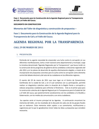 Fase 1 Documento para la Construcción de la Agenda Regional para la Transparencia
de Cali y el Valle del Cauca.

DOCUMENTO EN CONSTRUCCION

Memorias del Taller de diagnóstico y construcción de propuestas –

Fase 1 Documento para la Construcción de la Agenda Regional para la
Transparencia de Cali y el Valle del Cauca.

AGENDA REGIONAL POR LA TRANSPARENCIA
CALI, 29 DE MARZO DE 2011


   1. PRESENTACIÓN

      Partiendo de la urgente necesidad de emprender una lucha contra la corrupción en sus
      diferentes manifestaciones, tanto a nivel nacional como departamental y municipal, surge
      la iniciativa denominada “Agendas Regionales por la Transparencia”, que busca incidir en
      la construcción de los programas de gobierno de los candidatos a elecciones regionales del
      año 2011 y en los planes de desarrollo de aquellos efectivamente elegidos, a través de la
      incorporación de propuestas concretas para la Lucha contra la corrupción como elemento
      central del debate electoral y del voto de los ciudadanos en las diferentes regiones..

      El evento del 29 de marzo de 2011 que tuvo lugar en el Centro de Convenciones
      Comfenalco de la ciudad de Cali, y en el cual contamos con su participación, permitió
      realizar un diagnóstico colectivo sobre la situación de la Región frente a corrupción y
      esbozar propuestas ciudadanas para enfrentar el fenómeno. Este es el primer paso para
      la construcción colectiva de la Agenda Regional por la Transparencia para la Ciudad de Cali
      y el Valle del cauca, que posteriormente socializaremos con los candidatos a la Alcaldía y
      Gobernación, con los medios de comunicación y con otros ciudadanos.

       Sus aportes serán el insumo principal de las Agendas. A continuación encontrará las
      memorias del taller, con los resultados de la discusión de cada uno de los grupos focales
      que se realizaron. Estas memorias están sujetas a sus comentarios, rectificaciones y
      sugerencias por lo que le agradecemos incluir todas las ideas y propuestas que considere
      necesarias.
 