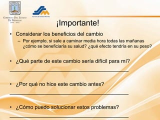 ¡Importante!
• Considerar los beneficios del cambio
   – Por ejemplo, si sale a caminar media hora todas las mañanas
     ¿cómo se beneficiaría su salud? ¿qué efecto tendría en su peso?


• ¿Qué parte de este cambio sería difícil para mí?
________________________________________

• ¿Por qué no hice este cambio antes?
________________________________________

• ¿Cómo puedo solucionar estos problemas?
________________________________________
 
