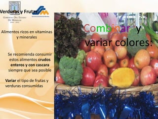 Verduras y Frutas:


Alimentos ricos en vitaminas   Combinar y
        y minerales
                               variar colores:
   Se recomienda consumir
    estos alimentos crudos
     enteros y con cascara
   siempre que sea posible

  Variar el tipo de frutas y
  verduras consumidas
 
