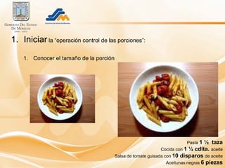 1. Iniciar la “operación control de las porciones”:

    1. Conocer el tamaño de la porción




                                                                          Pasta 1   ½ taza
                                                               Cocida con 1 ½ cdita. aceite
                                         Salsa de tomate guisada con 10 disparos de aceite
                                                                  Aceitunas negras 6 piezas
 
