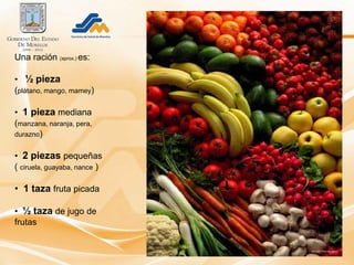 Una ración (aprox.) es:

• ½ pieza
(plátano, mango, mamey)

• 1 pieza mediana
(manzana, naranja, pera,
durazno)


• 2 piezas pequeñas
( ciruela, guayaba, nance )

• 1 taza fruta picada

• ½ taza de jugo de
frutas
 