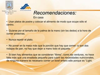 Recomendaciones:
                            En casa
• Usar platos de postre y colocar el alimento de modo que ocupe sólo el
centro.

• Guiarse por el tamaño de la palma de la mano (sin los dedos) a la hora de
comer proteínas.

• Nunca repetir el plato.

• No poner en la mesa más que la porción que hay que comer: si son dos
rodajas de pan, no hay que dejar a mano todo el paquete.

• Si bien hay alimentos que se consideran “libres”, como las verduras, no hace
falta más que una ensalada pequeña para cubrir las necesidades nutricionales,
de ninguna manera es necesario comer un bowl entero sólo porque es “Light.
 