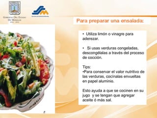 • Utiliza limón o vinagre para
aderezar.

• Si usas verduras congeladas,
descongélalas a través del proceso
de cocción.

Tips:
•Para conservar el valor nutritivo de
las verduras, cocínalas envueltas
en papel aluminio.

Esto ayuda a que se cocinen en su
jugo y se tengan que agregar
aceite ó más sal.
 
