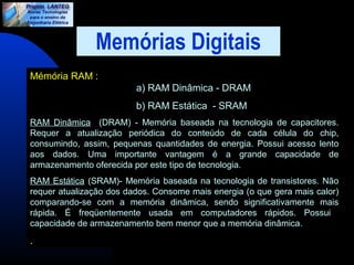 Memórias Digitais 
Mémória RAM : 
a) RAM Dinâmica - DRAM 
b) RAM Estática - SRAM 
RAM Dinâmica (DRAM) - Memória baseada na tecnologia de capacitores. 
Requer a atualização periódica do conteúdo de cada célula do chip, 
consumindo, assim, pequenas quantidades de energia. Possui acesso lento 
aos dados. Uma importante vantagem é a grande capacidade de 
armazenamento oferecida por este tipo de tecnologia. 
RAM Estática (SRAM)- Memória baseada na tecnologia de transistores. Não 
requer atualização dos dados. Consome mais energia (o que gera mais calor) 
comparando-se com a memória dinâmica, sendo significativamente mais 
rápida. É freqüentemente usada em computadores rápidos. Possui 
capacidade de armazenamento bem menor que a memória dinâmica. 
. 
 