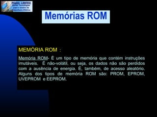 Memórias ROM 
MEMÓRIA ROM : 
Memória ROM- É um tipo de memória que contém instruções 
imutáveis. É não-volátil, ou seja, os dados não são perdidos 
com a ausência de energia. É, também, de acesso aleatório. 
Alguns dos tipos de memória ROM são: PROM, EPROM, 
UVEPROM e EEPROM. 
 
