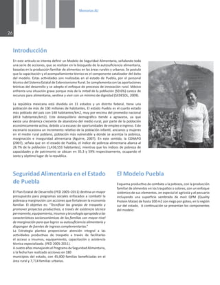 0HPRULDV$8

/ŶƚƌŽĚƵĐĐŝſŶ
ŶĞƐƚĞĂƌơĐƵůŽƐĞŝŶƚĞŶƚĂĚĞĮŶŝƌƵŶDŽĚĞůŽĚĞ^ĞŐƵƌŝĚĂĚůŝŵĞŶƚĂƌŝĂ͕ƐĞŹĂůĂŶĚŽƚŽĚĂ
ƵŶĂƐĞƌŝĞĚĞĂĐĐŝŽŶĞƐ͕ƋƵĞƐĞƌĞĂůŝǌĂŶĞŶůĂďƷƐƋƵĞĚĂĚĞůĂĂƵƚŽƐƵĮĐŝĞŶĐŝĂĂůŝŵĞŶƚĂƌŝĂ͕
ďĂƐĂĚĂƐĞŶůĂƉƌŽĚƵĐĐŝſŶĨĂŵŝůŝĂƌĚĞĂůŝŵĞŶƚŽƐĞŶůĂƐĄƌĞĂƐƌƵƌĂůĞƐǇƵƌďĂŶĂƐ͘^ĞƉŽƐƚƵůĂ
ƋƵĞůĂĐĂƉĂĐŝƚĂĐŝſŶǇĞůĂĐŽŵƉĂŹĂŵŝĞŶƚŽƚĠĐŶŝĐŽĞƐĞůĐŽŵƉŽŶĞŶƚĞĐĂƚĂůŝǌĂĚŽƌĚĞůĠǆŝƚŽ
ĚĞůŵŽĚĞůŽ͘ƐƚĂƐĂĐƟǀŝĚĂĚĞƐƐŽŶƌĞĂůŝǌĂĚĂƐĞŶĞůĞƐƚĂĚŽĚĞWƵĞďůĂ͕ƉŽƌĞůƉĞƌƐŽŶĂů
ƚĠĐŶŝĐŽĚĞů^ŝƐƚĞŵĂƐƚĂƚĂůĚĞǆƚĞŶƐŝŽŶŝƐŵŽZƵƌĂů͘^ĞĐŽŵƉůĞŵĞŶƚĂĐŽŶůĂƐĂƉŽƌƚĂĐŝŽŶĞƐ
ƚĞſƌŝĐĂƐĚĞůĚĞƐĂƌƌŽůůŽǇƐĞĂĚŽƉƚĂĞůĞŶĨŽƋƵĞĚĞƉƌŽĐĞƐŽƐĚĞŝŶŶŽǀĂĐŝſŶƌƵƌĂů͘DĠǆŝĐŽ
ĞŶĨƌĞŶƚĂƵŶĂƐŝƚƵĂĐŝſŶŐƌĂǀĞƉŽƌƋƵĞŵĄƐĚĞůĂŵŝƚĂĚĚĞůĂƉŽďůĂĐŝſŶ;ϱϬ͘ϲйͿĐĂƌĞĐĞĚĞ
ƌĞĐƵƌƐŽƐƉĂƌĂĂůŝŵĞŶƚĂƌƐĞ͕ǀĞƐƟƌƐĞǇǀŝǀŝƌĐŽŶƵŶŵşŶŝŵŽĚĞĚŝŐŶŝĚĂĚ;^^K͕ϮϬϬϵͿ͘
Ă ƌĞƉƷďůŝĐĂ ŵĞǆŝĐĂŶĂ ĞƐƚĄ ĚŝǀŝĚŝĚĂ ĞŶ ϯϭ ĞƐƚĂĚŽƐ Ǉ ƵŶ ĚŝƐƚƌŝƚŽ ĨĞĚĞƌĂů͕ ƟĞŶĞ ƵŶĂ
ƉŽďůĂĐŝſŶĚĞŵĄƐĚĞϭϬϬŵŝůůŽŶĞƐĚĞŚĂďŝƚĂŶƚĞƐ͕ůĞƐƚĂĚŽWƵĞďůĂĞƐĞůĐƵĂƌƚŽĞƐƚĂĚŽ
ŵĄƐƉŽďůĂĚŽĚĞůƉĂşƐĐŽŶϭϰϴŚĂďŝƚĂŶƚĞƐͬŬŵϮ͕ŵƵǇƉŽƌĞŶĐŝŵĂĚĞůƉƌŽŵĞĚŝŽŶĂĐŝŽŶĂů
;ϰϵ͘ϴ ŚĂďŝƚĂŶƚĞƐͬŬŵϮͿ͘ ƐƚĞ ĚĞƐĞƋƵŝůŝďƌŝŽ ĚĞŵŽŐƌĄĮĐŽ ƟĞŶĚĞ Ă ĂŐƌĂǀĂƌƐĞ͕ ǇĂ ƋƵĞ
ĞǆŝƐƚĞƵŶĂĚŝŶĄŵŝĐĂĐƌĞĐŝĞŶƚĞĚĞĂďĂŶĚŽŶŽĚĞůŵĞĚŝŽƌƵƌĂů͕ƉŽƌƉĂƌƚĞĚĞůĂƉŽďůĂĐŝſŶ
ĞĐŽŶſŵŝĐĂŵĞŶƚĞĂĐƟǀĂ͕ĚĞďŝĚŽĂůĂĞƐĐĂƐĞǌĚĞŽƉŽƌƚƵŶŝĚĂĚĞƐĚĞĞŵƉůĞŽĞŝŶŐƌĞƐŽ͘ƐƚĞ
ĞƐĐĞŶĂƌŝŽŽĐĂƐŝŽŶĂƵŶŝŶĐƌĞŵĞŶƚŽƌĞůĂƟǀŽĚĞůĂƉŽďůĂĐŝſŶŝŶĨĂŶƟů͕ĂŶĐŝĂŶŽƐǇŵƵũĞƌĞƐ
ĞŶĞůŵĞĚŝŽƌƵƌĂůƉŽďůĂŶŽ͕ƉŽďůĂĐŝſŶŵĄƐǀƵůŶĞƌĂďůĞǇĚŽŶĚĞƐĞĂĐĞŶƚƷĂůĂƉŽďƌĞǌĂ͕
ŵĂƌŐŝŶĂĐŝſŶ Ğ ŝŶƐĞŐƵƌŝĚĂĚ ĂůŝŵĞŶƚĂƌŝĂ ;ŐƵŝƌƌĞ͕ ϮϬϬϳͿ͘ Ŷ ĞƐƚĞ ƐĞŶƟĚŽ͕ ůĂ KEWK
;ϮϬϬϳͿ͕ƐĞŹĂůĂƋƵĞĞŶĞůĞƐƚĂĚŽĚĞWƵĞďůĂ͕ĞůşŶĚŝĐĞĚĞƉŽďƌĞǌĂĂůŝŵĞŶƚĂƌŝĂĂďĂƌĐĂĂů
Ϯϲ͘ϳйĚĞůĂƉŽďůĂĐŝſŶ;ϭ͕ϰϯϲ͕ϱϱϱŚĂďŝƚĂŶƚĞƐͿ͕ŵŝĞŶƚƌĂƐƋƵĞůŽƐşŶĚŝĐĞƐĚĞƉŽďƌĞǌĂĚĞ
ĐĂƉĂĐŝĚĂĚĞƐǇĚĞƉĂƚƌŝŵŽŶŝŽƐĞƵďŝĐĂŶĞŶϯϱ͘ϯǇϱϵйƌĞƐƉĞĐƟǀĂŵĞŶƚĞ͕ŽĐƵƉĂŶĚŽĞů
ƐĞǆƚŽǇƐĠƉƟŵŽůƵŐĂƌĚĞůĂƌĞƉƵďůŝĐĂ͘
^ĞŐƵƌŝĚĂĚůŝŵĞŶƚĂƌŝĂĞŶĞůƐƚĂĚŽ
ĚĞWƵĞďůĂ
ůWůĂŶƐƚĂƚĂůĚĞĞƐĂƌƌŽůůŽ;WϮϬϬϱʹϮϬϭϭͿĚĞƐƟŶĂƵŶŵĂǇŽƌ
ƉƌĞƐƵƉƵĞƐƚŽƉĂƌĂƉƌŽŐƌĂŵĂƐƐŽĐŝĂůĞƐĞŶĨŽĐĂĚŽƐĂĐŽŵďĂƟƌůĂ
ƉŽďƌĞǌĂǇŵĂƌŐŝŶĂĐŝſŶĐŽŶĂĐĐŝŽŶĞƐƋƵĞĨŽƌƚĂůĞĐĞŶůĂĞĐŽŶŽŵşĂ
ĨĂŵŝůŝĂƌ͘ ů ŽďũĞƟǀŽ ĞƐ͗ ͞dĞĐŶŝĮĐĂƌ ůĂƐ ŐƌĂŶũĂƐ ĚĞ ƚƌĂƐƉĂƟŽ Ǉ
ƉƌŽŵŽǀĞƌƉƌŽǇĞĐƚŽƐƉƌŽĚƵĐƟǀŽƐ͕ĂƚƌĂǀĠƐĚĞĂƐŝƐƚĞŶĐŝĂƚĠĐŶŝĐĂ
ƉĞƌŵĂŶĞŶƚĞ͕ĞƋƵŝƉĂŵŝĞŶƚŽ͕ŝŶƐƵŵŽƐǇƚĞĐŶŽůŽŐşĂĂƉƌŽƉŝĂĚĂĂůĂƐ
ĐĂƌĂĐƚĞƌşƐƟĐĂƐƐŽĐŝŽĞĐŽŶſŵŝĐĂƐĚĞůĂƐĨĂŵŝůŝĂƐĐŽŶŵĂǇŽƌŶŝǀĞů
ĚĞŵĂƌŐŝŶĂĐŝſŶƉĂƌĂƋƵĞůŽŐƌĞŶƐƵĂƵƚŽƐƵĮĐŝĞŶĐŝĂĂůŝŵĞŶƚĂƌŝĂǇ
ĚŝƐƉŽŶŐĂŶĚĞĨƵĞŶƚĞƐĚĞŝŶŐƌĞƐŽĐŽŵƉůĞŵĞŶƚĂƌŝĂƐ͘͟
Ă ƐƚƌĂƚĞŐŝĂ ƉůĂŶƚĞĂ ƉƌŽƉŽƌĐŝŽŶĂƌ ĂƚĞŶĐŝſŶ ŝŶƚĞŐƌĂů Ă ůĂƐ
ĂĐƟǀŝĚĂĚĞƐ ƉƌŽĚƵĐƟǀĂƐ ĚĞ ƚƌĂƐƉĂƟŽ Ă ƚƌĂǀĠƐ ĚĞ ĨĂĐŝůŝƚĂƌůĞƐ
Ğů ĂĐĐĞƐŽ Ă ŝŶƐƵŵŽƐ͕ ĞƋƵŝƉĂŵŝĞŶƚŽ͕ ĐĂƉĂĐŝƚĂĐŝſŶ Ǉ ĂƐŝƐƚĞŶĐŝĂ
ƚĠĐŶŝĐĂĞƐƉĞĐŝĂůŝǌĂĚĂ͘;WϮϬϬϱͲϮϬϭϭͿ͘
ĐƵĂƚƌŽĂŹŽƐŵĂŶĞũĂŶĚŽĞůWƌŽŐƌĂŵĂĚĞ^ĞŐƵƌŝĚĂĚůŝŵĞŶƚĂƌŝĂ͕
ĂůĂĨĞĐŚĂŚĂŶƌĞĂůŝǌĂĚŽĂĐĐŝŽŶĞƐĞŶϭϴϬ
ŵƵŶŝĐŝƉŝŽƐĚĞůĞƐƚĂĚŽ͕ĐŽŶϰϱ͕ϬϬϬĨĂŵŝůŝĂƐďĞŶĞĮĐŝĂĚĂƐĞŶĞů
ĄƌĞĂƌƵƌĂůǇϳ͕ϳϭϰĨĂŵŝůŝĂƐƵƌďĂŶĂƐ͘
ůDŽĚĞůŽWƵĞďůĂ
ƐƋƵĞŵĂƉƌŽĚƵĐƟǀŽĚĞĐŽŵďĂƚĞĂůĂƉŽďƌĞǌĂ͕ĐŽŶůĂƉƌŽĚƵĐĐŝſŶ
ĨĂŵŝůŝĂƌĚĞĂůŝŵĞŶƚŽƐĞŶůŽƐƚƌĂƐƉĂƟŽƐŽƐŽůĂƌĞƐ͕ĐŽŶƵŶĞŶĨŽƋƵĞ
ƐŝƐƚĠŵŝĐŽĚĞƐƵƐĞůĞŵĞŶƚŽƐ͕ĞŶĞƐƉĞĐŝĂůĞůĂŐƌşĐŽůĂǇĞůƉĞĐƵĂƌŝŽ
ŝŶĐůƵǇĞŶĚŽ ƵŶĂ ƐƵƉĞƌĮĐŝĞ ƐĞŵďƌĂĚĂ ĚĞ ŵĂşǌ YWD ;YƵĂůŝƚǇ
WƌŽƚĞŝŶDĂŝǌĞͿĚĞŚĂƐƚĂϭϬϬŵϮĐŽŶƌŝĞŐŽƉŽƌŐŽƚĞŽ͕ĞŶůĂƌĞŐŝſŶ
ƐƵƌĚĞůĞƐƚĂĚŽ͘ĐŽŶƟŶƵĂĐŝſŶƐĞƉƌĞƐĞŶƚĂŶůŽƐĐŽŵƉŽŶĞŶƚĞƐ
ĚĞůŵŽĚĞůŽ͗
 