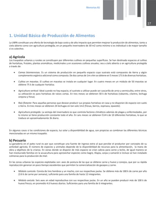 0HPRULDV$8

ϭ͘hŶŝĚĂĚĄƐŝĐĂĚĞWƌŽĚƵĐĐŝſŶĚĞůŝŵĞŶƚŽƐ
ĂhWĐŽŶƐƟƚƵǇĞƵŶĂŽĨĞƌƚĂĚĞƚĞĐŶŽůŽŐşĂĚĞďĂũŽĐŽƐƚŽǇĚĞĂůƚŽŝŵƉĂĐƚŽƋƵĞƉĞƌŵŝƚĞŶŵĞũŽƌĂƌůĂƉƌŽĚƵĐĐŝſŶĚĞĂůŝŵĞŶƚŽƐ͕ƚĂŶƚŽĂ
ĐŝĞůŽĂďŝĞƌƚŽĐŽŵŽĐŽŶĂŐƌŝĐƵůƚƵƌĂƉƌŽƚĞŐŝĚĂ͕ĞŶƵŶƉĞƋƵĞŹŽŝŶǀĞƌŶĂĚĞƌŽĚĞϯϬŵϮĐŽŵŽŵşŶŝŵŽƐŝĞƐŝŶĚŝǀŝĚƵĂůŽĚĞŵĂǇŽƌƚĂŵĂŹŽ
ƐŝĞƐĐŽůĞĐƟǀŽ͘
ĂͿŐƌşĐŽůĂ
ŽƐƚƌĂƐƉĂƟŽƐƵƌďĂŶŽƐǇƌƵƌĂůĞƐƐĞĐŽŶƐƟƚƵǇĞŶƉŽƌĚŝĨĞƌĞŶƚĞƐĐƵůƟǀŽƐĞŶƉĞƋƵĞŹĂƐƐƵƉĞƌĮĐŝĞƐ͘^ĞŚĂŶĚĞƐƟŶĂĚŽĞƐƉĂĐŝŽƐĂůĐƵůƟǀŽ
ĚĞŚŽƌƚĂůŝǌĂƐ͕ĨƌƵƚĂůĞƐ͕ƉůĂŶƚĂƐĂƌŽŵĄƟĐĂƐ͕ŵĞĚŝĐŝŶĂůĞƐǇĞŶŽĐĂƐŝŽŶĞƐĐƵůƟǀŽƐĂŶƵĂůĞƐ͖ƐĞĂĂĐŝĞůŽĂďŝĞƌƚŽŽĞŶĂŐƌŝĐƵůƚƵƌĂƉƌŽƚĞŐŝĚĂ
ĂƚƌĂǀĠƐĚĞ͗
x ĂŵĂƐ ďŝŽŝŶƚĞŶƐŝǀĂƐ͘ Ɛ ƵŶ ƐŝƐƚĞŵĂ ĚĞ ƉƌŽĚƵĐĐŝſŶ ĞŶ ƉĞƋƵĞŹŽ ĞƐƉĂĐŝŽ ĐƵǇŽ ƐƵƐƚƌĂƚŽ ĞƐƚĄ ĐŽŵƉƵĞƐƚŽ ĚĞ ƟĞƌƌĂ Ǉ ĂůŐƷŶ
ĐŽŵƉůĞŵĞŶƚŽŽƌŐĄŶŝĐŽĂĚŝĐŝŽŶĂůĐŽŵŽĐŽŵƉŽƐƚĂ͘ĞĚŽƐĐĂŵĂƐĚĞϭŵǆϰŵƐĞŽďƟĞŶĞĞŶϱŵĞƐĞƐϭϳϭŬĚĞĚŝǀĞƌƐĂƐŚŽƌƚĂůŝǌĂƐ͘
x ƵůƟǀŽĞŶŵĂĐĞƚĂƐ͘ůĐƵůƟǀŽĞŶŵĂĐĞƚĂƐƐĞŝŶƐƚĂůĂĞŶĐƵĂůƋƵŝĞƌůƵŐĂƌ͘ŶĐƵĂƚƌŽŵĞƐĞƐĞŶƵŶŵſĚƵůŽĚĞϱϬŵĂĐĞƚĂƐƐĞ
ŽďƟĞŶĞϳϱŬĚĞĐƵĂůƋƵŝĞƌŚŽƌƚĂůŝǌĂ͘
x ŐƌŝĐƵůƚƵƌĂǀĞƌƟĐĂů͗/ĚĞĂůĐƵĂŶĚŽŶŽŚĂǇĞƐƉĂĐŝŽ͕ĞůƐƵƐƚƌĂƚŽĂƵƟůŝǌĂƌƉƵĞĚĞƐĞƌĐĂƐĐĂƌŝůůĂĚĞĂƌƌŽǌǇǀĞƌŵŝĐƵůŝƚĂ͕ĞŶƚƌĞŽƚƌŽƐ͕
ƐƵƵƟůŝǌĂĐŝſŶĞƐƉĂƌĂŚŽƌƚĂůŝǌĂƐĚĞƌĂşĐĞƐĐŽƌƚĂƐ͘ŶƚƌĞƐŵĞƐĞƐƐĞŽďƟĞŶĞŶϱϴŬĚĞŚŽƌƚĂůŝǌĂƐ;ƌĂďĂŶŝƚŽ͕ĐŝůĂŶƚƌŽ͕ůĞĐŚƵŐĂ
ŽƌĞũŽŶĂǇĨƌĞƐĂͿ͘
x ZĂşǌŇŽƚĂŶƚĞ͗WĂƌĂĂƋƵĞůůĂƐƉĞƌƐŽŶĂƐƋƵĞĚĞƐĞĂŶƉƌŽĚƵĐŝƌƐƵƐƉƌŽƉŝĂƐŚŽƌƚĂůŝǌĂƐĞŶĐĂƐĂǇŶŽĚŝƐƉŽŶĞŶĚĞĞƐƉĂĐŝŽĐŽŶƐƵĞůŽ
ŽƟĞƌƌĂ͘ŶƚƌĞƐŵĞƐĞƐƐĞŽďƟĞŶĞŶϮϰůĞĐŚƵŐĂƐĞŶƚĂŶƐŽůŽϭŵϮ;ĨƌĞƐĂƐ͕ďĞƌƌŽƐ͕ĞƐƉŝŶĂĐĂ͕ĞƉĂǌŽƚĞͿ͘
x ŐƌŝĐƵůƚƵƌĂƉƌŽƚĞŐŝĚĂ͘ĂǀĞŶƚĂũĂĚĞůŝŶǀĞƌŶĂĚĞƌŽĞƐƋƵĞĐŽŶƚƌŽůĂĨĂĐƚŽƌĞƐĐůŝŵĄƟĐŽƐĂĚĞŵĄƐĚĞƉůĂŐĂƐǇĞŶĨĞƌŵĞĚĂĚĞƐ͕ƉŽƌ
ůŽŵŝƐŵŽƐĞƟĞŶĞƉƌŽĚƵĐĐŝſŶĐŽŶƐƚĂŶƚĞƚŽĚŽĞůĂŹŽ͘ŶƐĞŝƐŵĞƐĞƐƐĞŽďƟĞŶĞŶϱϭϰŬĚĞϭϬĚŝĨĞƌĞŶƚĞƐŚŽƌƚĂůŝǌĂƐ͕ůŽƋƵĞƐĞ
ƚƌĂĚƵĐĞĞŶĂƉƌŽǆŝŵĂĚĂŵĞŶƚĞϯŬĚŝĂƌŝŽ͘
ŶĂůŐƵŶŽƐĐĂƐŽƐƐŝůĂƐĐŽŶĚŝĐŝŽŶĞƐĚĞĞƐƉĂĐŝŽ͕ůƵǌƐŽůĂƌǇĚŝƐƉŽŶŝďŝůŝĚĂĚĚĞĂŐƵĂ͕ƐŽŶƉƌŽƉŝĐŝĂƐƐĞĐŽŵďŝŶĂŶůĂƐĚŝĨĞƌĞŶƚĞƐƚĠĐŶŝĐĂƐ
ŵĞŶĐŝŽŶĂĚĂƐĞŶƵŶŵŝƐŵŽƚƌĂƐƉĂƟŽ͘
ďͿWĞĐƵĂƌŝŽ
ĂŐĂŶĂĚĞƌşĂĞŶĞůƉĂƟŽƌƵƌĂůĞƐƉŽƌƋƵĞĐŽŶƐƟƚƵǇĞƵŶĂĨƵĞŶƚĞĚĞŝŶŐƌĞƐŽĞǆƚƌĂĂůƋƵĞƉĞƌĐŝďĞĞůƉƌŽĚƵĐƚŽƌƉŽƌĐŽŶĐĞƉƚŽĚĞƐƵ
ĂĐƟǀŝĚĂĚĂŐƌşĐŽůĂ͘ůŶƷŵĞƌŽĚĞĞƐƉĞĐŝĞƐǇĂŶŝŵĂůĞƐĚĞƉĞŶĚĞĚĞůĂĚŝƐƉŽŶŝďŝůŝĚĂĚĚĞƌĞĐƵƌƐŽƐƉĂƌĂůĂĂůŝŵĞŶƚĂĐŝſŶ͕ůĂŵĂŶŽĚĞ
ŽďƌĂǇŽďũĞƟǀŽƐĚĞůĂĐƌŝĂŶǌĂ͘ŶǌŽŶĂƐĚŽŶĚĞƐĞĚŝƐƉŽŶĞĚĞŵĄƐĞƐƉĂĐŝŽƐĞĐƌşĂŶĐĂďƌĂƐƉĂƌĂĐĂƌŶĞǇůĞĐŚĞ͕ĚĞŝŐƵĂůŵĂŶĞƌĂƐĞ
ŚĂŶŝŶǀŽůƵĐƌĂĚŽĨĂŵŝůŝĂƐĞŶůĂĂĐƵĂĐƵůƚƵƌĂƉĂƌĂĂƉƌŽǀĞĐŚĂƌĞƐƉĞĐŝĞƐĐŽŵŽďĂŐƌĞ͕ƟůĂƉŝĂ͕ĐĂƌƉĂǇĐĂŵĂƌſŶĞŝŶĐůƵƐŽƐĞŚĂŶŝŶƐƚĂůĂĚŽ
ĐŽůŵĞŶĂƐƉĂƌĂůĂƉƌŽĚƵĐĐŝſŶĚĞŵŝĞů͘
ŶůĂƐǌŽŶĂƐƵƌďĂŶĂƐůĂƐĞƐƉĞĐŝĞƐĞǆƉůŽƚĂĚĂƐƐŽŶ͗ĂǀĞƐĚĞƉŽƐƚƵƌĂĚĞůĂƐƋƵĞƐĞŽďƟĞŶĞĐĂƌŶĞǇŚƵĞǀŽǇĐŽŶĞũŽƐ͕ƋƵĞƉŽƌƐƵƌĄƉŝĚĂ
ƌĞƉƌŽĚƵĐĐŝſŶŐĞŶĞƌĂŶĞŶƉŽĐŽƟĞŵƉŽĞǆĐĞĚĞŶƚĞƐƋƵĞƉĞƌŵŝƚĞŶůĂĐŽŵĞƌĐŝĂůŝǌĂĐŝſŶĚĞŐĂǌĂƉŽƐǇĐĂƌŶĞ͘
x DſĚƵůŽĐƵŶşĐŽůĂ͘ŽŶƐƚĂĚĞƚƌĞƐŚĞŵďƌĂƐǇƵŶŵĂĐŚŽ͕ĐŽŶƐƵƐƌĞƐƉĞĐƟǀĂƐũĂƵůĂƐ͘^ĞŽďƟĞŶĞŵĄƐĚĞϭϴϬŬĚĞĐĂƌŶĞƉŽƌĂŹŽ
;ϯ͘ϲŬĚĞĐĂƌŶĞƉŽƌƐĞŵĂŶĂͿ͕ƐƵĮĐŝĞŶƚĞƉĂƌĂƵŶĂĨĂŵŝůŝĂĚĞŚĂƐƚĂϭϮŝŶƚĞŐƌĂŶƚĞƐ͘
x DſĚƵůŽĂǀşĐŽůĂ͘^ĞŝƐĂǀĞƐĞŶĞĚĂĚƌĞƉƌŽĚƵĐƟǀĂĐŽŶƐƵƐƌĞƐƉĞĐƟǀĂƐũĂƵůĂƐ͘ŶƵŶĂŹŽƐĞƉƵĞĚĞŶƉƌŽĚƵĐŝƌŵĄƐĚĞϭϬϬŬĚĞ
ŚƵĞǀŽĨƌĞƐĐŽ͕ĞŶƉƌŽŵĞĚŝŽϰ͘ϲŚƵĞǀŽƐĚŝĂƌŝŽƐ͘^ƵĮĐŝĞŶƚĞƐƉĂƌĂƵŶĂĨĂŵŝůŝĂĚĞϲŝŶƚĞŐƌĂŶƚĞƐ͘
 