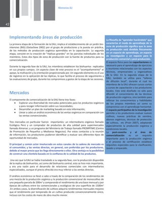 0HPRULDV$8

/ŵƉůĞŵĞŶƚĂŶĚŽĄƌĞĂƐĚĞƉƌŽĚƵĐĐŝſŶ
ĂƉƌŝŵĞƌĂĞƚĂƉĂĚĞůĂĨŽƌŵĂĐŝſŶĚĞůĂh͕ŝŵƉůŝĐĂĞůĞƐƚĂďůĞĐŝŵŝĞŶƚŽĚĞƵŶũĂƌĚşŶďŝŽͲ
ŝŶƚĞŶƐŝǀŽ;/'Ϳ;'ĞƚĂĐŚĞǁϮϬϬϮͿƉŽƌĞůŐƌƵƉŽĚĞƉƌŽĚƵĐƚŽƌĞƐǇůĂƉƵĞƐƚĂĞŶƉƌĄĐƟĐĂ͕
ĚĞ ůŽƐ ŵĠƚŽĚŽƐ ĚĞ ƉƌŽĚƵĐĐŝſŶ ŽƌŐĄŶŝĐĂ ĂƉƌĞŶĚŝĚĂƐ ĞŶ ůĂ ĐĂƉĂĐŝƚĂĐŝſŶ͘ Ă ƐĞŐƵŶĚĂ
ĞƚĂƉĂ͕ĐŽŶƐŝƐƚĞĞŶůĂĐƌĞĂĐŝſŶĚĞ͞ƌĠƉůŝĐĂƐŐƌĂŶĚĞƐ͟ĞŶůĂƐƉĂƌĐĞůĂƐŝŶĚŝǀŝĚƵĂůĞƐĚĞůŽƐ
ŵŝĞŵďƌŽƐ͘ƐƚŽƐĚŽƐƟƉŽƐĚĞǌŽŶĂĚĞƉƌŽĚƵĐĐŝſŶƐŽŶůĂĨƵĞŶƚĞĚĞƉƌŽĚƵĐƚŽƐƉĂƌĂƐƵ
ĐŽŵĞƌĐŝĂůŝǌĂĐŝſŶ͘
ƵƌĂŶƚĞůĂƐĞŐƵŶĚĂĨĂƐĞĚĞůĂh͕ůŽƐŵŝĞŵďƌŽƐĞƐƚĂďůĞĐĞŶůŽƐďŝŽŚƵĞƌƚŽƐƌĞƉůŝĐĂĚŽƐ
ĞŶƐƵƐƉƌŽƉŝŽƐĐĂŵƉŽƐ͘hŶĂƐƉĞĐƚŽĐůĂǀĞĚĞĞƐƚĞƉƌŽĐĞƐŽĞƐĞů͞ĂĐŽŵƉĂŹĂŵŝĞŶƚŽ͟Ğů
ĂƉŽǇŽ͕ůĂŵŽƟǀĂĐŝſŶǇůĂŽƌŝĞŶƚĂĐŝſŶƉƌŽƉŽƌĐŝŽŶĂĚĂƉŽƌ͘hŶƐĞŐƵŶĚŽĞůĞŵĞŶƚŽĞƐĞůƵƐŽ
ĚĞƌĞŐŝƐƚƌŽƐĞŶůĂĂƉůŝĐĂĐŝſŶĚĞůĂƐƌĠƉůŝĐĂƐ͕ůŽƋƵĞĨĂĐŝůŝƚĂĞůƉƌŽĐĞƐŽĚĞƐĞŐƵŝŵŝĞŶƚŽǇ
ůĂƐĞǀĂůƵĂĐŝŽŶĞƐĚĞŐƌƵƉŽ͕ĚƵƌĂŶƚĞůŽƐĐŽŵƉƌŽŵŝƐŽƐǇŐĂƐƚŽƐĚĞůĂĞƚĂƉĂĚĞůĂƐƐĞƐŝŽŶĞƐ͘
ĂĮůŽƐŽİĂĚĞ͞ĂƉƌĞŶĚĞƌŚĂĐŝĠŶĚŽůŽ͟ƋƵĞ
ĐĂƌĂĐƚĞƌŝǌĂĞůŵŽĚŽĚĞĂƉƌĞŶĚŝǌĂũĞĚĞůĂ
ǌŽŶĂĚĞƉƌŽĚƵĐĐŝſŶƐŝŐŶŝĮĐĂƋƵĞůĂǌŽŶĂ
ĚĞ ƉƌŽĚƵĐĐŝſŶ ĞƐƚĄ ĚŝǀŝĚŝĚĂ İƐŝĐĂŵĞŶƚĞ
ĞŶƵŶĞƐƉĂĐŝŽĚĞĂƉƌĞŶĚŝǌĂũĞ͕ƵŶĞƐƉĂĐŝŽ
ĚĞ ŝŶǀĞƐƟŐĂĐŝſŶ Ǉ ƵŶ ĞƐƉĂĐŝŽ ƉĂƌĂ ůĂ
ƉƌŽĚƵĐĐŝſŶĐŽŵĞƌĐŝĂůǇƉŽƐƚͲƉƌŽĚƵĐĐŝſŶ͘
ůĞƐƉĂĐŝŽİƐŝĐŽƉĂƌĂůĂƐĐĂƉĂĐŝƚĂĐŝŽŶĞƐĞƐ
ŶĞĐĞƐĂƌŝŽƉĂƌĂĞůĂƉƌĞŶĚŝǌĂũĞĚĞĞũĞƌĐŝĐŝŽƐ
ǇƌĞƵŶŝŽŶĞƐƌĞůĂĐŝŽŶĂĚĂƐĐŽŶůŽƐĂƐƉĞĐƚŽƐ
ƚĠĐŶŝĐŽƐ͕ ĞŵƉƌĞƐĂƌŝĂůĞƐ Ǉ ŽƌŐĂŶŝǌĂƟǀŽƐ
ĚĞ ůĂ h͘ Ŷ ůĂ ƐĞŐƵŶĚĂ ĞƚĂƉĂ ĚĞ ůĂ
h͕ ƚĂŵďŝĠŶ ƐĞ ƵƟůŝǌĂ ƉĂƌĂ ͞ƚĂůůĞƌĞƐ
ĚĞ ĚŝĨƵƐŝſŶ ůŽĐĂů͕͟ ĚƵƌĂŶƚĞ Ğů ĐƵĂů ůŽƐ
ŵŝĞŵďƌŽƐĚĞůĂhŽĨƌĞĐĞŶĐƵƌƐŽƐĐŽƌƚŽƐ
ǇĐƵƌƐŽƐĚĞĐĂƉĂĐŝƚĂĐŝſŶĂůŽƐƉƌŽĚƵĐƚŽƌĞƐ
ůŽĐĂůĞƐ͘ ƐƚŽ ĞƐƚĄ ĚŝƐĞŹĂĚŽ ŶŽ ƐſůŽ ƉĂƌĂ
ĚŝĨƵŶĚŝƌ Ğů ĐŽŶŽĐŝŵŝĞŶƚŽ ĚĞ ůĂƐ ƚĠĐŶŝĐĂƐ
ĚĞƉƌŽĚƵĐĐŝſŶŽƌŐĄŶŝĐĂ͕ƐŝŶŽƚĂŵďŝĠŶƉĂƌĂ
ƌĞĨŽƌǌĂƌ ůŽƐ ĐŽŶŽĐŝŵŝĞŶƚŽƐ Ǉ ŚĂďŝůŝĚĂĚĞƐ
ĚĞ ůŽƐ ƉƌŽƉŝŽƐ ŵŝĞŵďƌŽƐ ĂƐş ĐŽŵŽ ƐƵ
ĐŽŵƉƌŽŵŝƐŽĐŽŶĞůĂƉƌĞŶĚŝǌĂũĞŚŽƌŝǌŽŶƚĂů͘
ůĞƐƉĂĐŝŽƉĂƌƟĐŝƉĂƟǀŽĚĞůĂŝŶǀĞƐƟŐĂĐŝſŶ
ƉĞƌŵŝƚĞĂůŽƐƉƌŽĚƵĐƚŽƌĞƐĞǀĂůƵĂƌŶƵĞǀŽƐ
ĐƵůƟǀŽƐ͕ ŶƵĞǀĂƐ ƉƌĄĐƟĐĂƐ ĚĞ ƐŝĞŵďƌĂ͕
ĂďŽŶŽƐŽƌŐĄŶŝĐŽƐ͕ƚĠĐŶŝĐĂƐĚĞƉƌŽƚĞĐĐŝſŶ
ĚĞĐƵůƟǀŽƐ͕ĞƚĐ;WƌĂŝŶϮϬϬϳͿ͕ĂĚĂƉƚĂŶĚŽ
ĞƐƉĞĐŝĂůŵĞŶƚĞ ůĂ ƉƌŽĚƵĐĐŝſŶ ŽƌŐĄŶŝĐĂ Ă
ĐŽŶĚŝĐŝŽŶĞƐůŽĐĂůĞƐ͘
Ă ƉŽƐƚͲĐŽƐĞĐŚĂ Ǉ Ğů ĄƌĞĂ ĚĞ
ĐŽŵĞƌĐŝĂůŝǌĂĐŝſŶ ĞƐ ƵŶ ƌĞƋƵŝƐŝƚŽ
ŝŵƉŽƌƚĂŶƚĞ ƉĂƌĂ ůĂ ƉƌŽĚƵĐĐŝſŶ ŽƌŐĄŶŝĐĂ
Ǉ Ğů ƉƌŽĐĞƐŽ ĚĞ ĐĞƌƟĮĐĂĐŝſŶ ĞƐƚĂďůĞĐĞ
ƌĞƋƵŝƐŝƚŽƐĞƐƉĞĐŝĂůĞƐƉĂƌĂůĂĐůĂƐŝĮĐĂĐŝſŶ͕
ůĂǀĂĚŽǇĞŵƉĂĐĂĚŽ͘
DĞƌĐĂĚŽƐ
ůĐŽŵƉŽŶĞŶƚĞĚĞĐŽŵĞƌĐŝĂůŝǌĂĐŝſŶĚĞůĂhƟĞŶĞƚƌĞƐĨĂƐĞƐ͗
x ǆƉůŽƌĂƌƵŶĂĚŝǀĞƌƐŝĚĂĚĚĞŵĞƌĐĂĚŽƐƉŽƚĞŶĐŝĂůĞƐƉĂƌĂůŽƐƉƌŽĚƵĐƚŽƐŽƌŐĄŶŝĐŽƐ
ǇƉĂƌĂƌĞĐŽŐĞƌŝŶĨŽƌŵĂĐŝſŶƐŽďƌĞƐƵƐŶĞĐĞƐŝĚĂĚĞƐ͖
x ĞƐĂƌƌŽůůĂƌƵŶƉůĂŶĚĞŵĂƌŬĞƟŶŐďĂƐĂĚŽĞŶĞƐƚĂŝŶĨŽƌŵĂĐŝſŶ͖
x ůĞǀĂƌĂĐĂďŽƵŶĂŶĄůŝƐŝƐĞĐŽŶſŵŝĐŽĚĞůĂƐǀĞŶƚĂƐŽƌŐĄŶŝĐĂƐĞŶĐŽŵƉĂƌĂĐŝſŶĐŽŶ
ůĂƐǀĞŶƚĂƐĐŽŶǀĞŶĐŝŽŶĂůĞƐ͘
dƌĞƐŵĞƌĐĂĚŽƐĞŶƉĂƌƟĐƵůĂƌĨƵĞƌŽŶŝŵƉŽƌƚĂŶƚĞƐ͗ƵŶŝŶƚĞƌŵĞĚŝĂƌŝŽŽƌŐĄŶŝĐŽůůĂŵĂĚŽ
ĐŽůſŐŝĐĂ WĞƌƷ Ǉ ƵŶ ĐŽŵƉƌĂĚŽƌ ĚĞ ƉƌŽĚƵĐƚŽƐ ĚĞ ĂůƚĂ ĐĂůŝĚĂĚ ƉĂƌĂ ƐƵƉĞƌŵĞƌĐĂĚŽƐ
ůůĂŵĂĚŽůŵĞŶĂƌ͖ǇƵŶƉƌŽŐƌĂŵĂĚĞůDŝŶŝƐƚĞƌŝŽĚĞdƌĂďĂũŽůůĂŵĂĚŽWZKDWzD;ĞŶƚƌŽ
ĚĞ WƌŽŵŽĐŝſŶ ĚĞ WĞƋƵĞŹŽƐ Ǉ DĞĚŝĂŶŽƐ EĞŐŽĐŝŽƐͿ͘ WŽƌ ĞƐƚŽƐ ĐŽŶƚĂĐƚŽƐ Ǉ ůĂ ƌĞƵŶŝſŶ
ĚĞŝŶĨŽƌŵĂĐŝſŶ͕ůŽƐƉƌŽĚƵĐƚŽƌĞƐƉƵĚŝĞƌŽŶŝĚĞŶƟĮĐĂƌǇĞǀĂůƵĂƌƐĞŝƐĚŝĨĞƌĞŶƚĞƐƟƉŽƐĚĞ
ŽƉŽƌƚƵŶŝĚĂĚĚĞŵĞƌĐĂĚŽƐ͘
ůƉƌŝŶĐŝƉĂůǇĐŽŵƷŶĂĐƚŽƌŝŶǀŽůƵĐƌĂĚŽĞŶĞƐƚŽƐĐĂŶĂůĞƐĚĞůĂĐĂĚĞŶĂĚĞŵĞƌĐĂĚŽĞƐ
ĞůĐŽŶƐƵŵŝĚŽƌ͕ǇůĂƐǀĞŶƚĂƐĚŝƌĞĐƚĂƐ͕ĞŶŐĞŶĞƌĂů͕ƐŽŶƉƌĞĨĞƌŝĚĂƐƉŽƌůŽƐƉƌŽĚƵĐƚŽƌĞƐ͕
ĚĞďŝĚŽĂůŵĂǇŽƌƉƌĞĐŝŽƋƵĞůĞƐůůĞŐĂĚŝƌĞĐƚĂŵĞŶƚĞĂĞůůŽƐ͘KƚƌĂǀĞŶƚĂũĂĞƐůĂƉŽƐŝďŝůŝĚĂĚ
ĚĞĐŽŶƐƚƌƵŝƌƵŶĂĐůŝĞŶƚĞůĂďĂƐĂĚĂĞŶůĂĐŽŶĮĂŶǌĂĚĞůĂĐĂůŝĚĂĚĚĞůŽƐƉƌŽĚƵĐƚŽƐ͘

hŶĂǀĞǌƋƵĞůĂhƐĞŚĂďşĂƚƌĂƐůĂĚĂĚŽĂƐƵƐĞŐƵŶĚĂĨĂƐĞ͕ĐŽŶůĂƉƌŽĚƵĐĐŝſŶĚŝƐƉŽŶŝďůĞ
ĚĞůĂƌĞƉůŝĐĂĚĞďŝŽŚƵĞƌƚŽƐ͕ĂƐşĐŽŵŽĚĞůďŝŽŚƵĞƌƚŽĐĞŶƚƌĂů͕ĞƐƚŽƐĞŚŝǌŽŵĄƐŝŵƉŽƌƚĂŶƚĞ͕
Ǉ ĞƌĂ ƵŶĂ ƌĂǌſŶ ƉĂƌĂ Ğů ĚĞƐĂƌƌŽůůŽ ĚĞ ƌĞůĂĐŝŽŶĞƐ ĐŽŵĞƌĐŝĂůĞƐ ĐŽŶ ŝŶƚĞƌŵĞĚŝĂƌŝŽƐ
ĞƐƉĞĐŝĂůŝǌĂĚŽƐ͕ĂƵŶƋƵĞĞůƉƌĞĐŝŽŽĨƌĞĐŝĚŽĞƌĂŵƵǇŝŶĨĞƌŝŽƌĂůĂƐǀĞŶƚĂƐĚŝƌĞĐƚĂƐ͘
ůĂŶĄůŝƐŝƐĞĐŽŶſŵŝĐŽƐĞůůĞǀſĂĐĂďŽĂƚƌĂǀĠƐĚĞůĂĐŽŵƉĂƌĂĐŝſŶĚĞůŽƐƌĞŶĚŝŵŝĞŶƚŽƐĚĞ
ƵŶĂŵĞǌĐůĂĚĞůĂƉƌŽĚƵĐĐŝſŶŽƌŐĄŶŝĐĂǇůĂƉƌŽĚƵĐĐŝſŶĐŽŶǀĞŶĐŝŽŶĂůĚĞŵŽŶŽĐƵůƟǀŽĚĞ
ƵŶĂƉĞƋƵĞŹĂƉĂƌĐĞůĂĚĞϮϬϬŵϮ
ǇĐŽŵƉĂƌĂŶĚŽĞůƌĞŶĚŝŵŝĞŶƚŽĚĞƵŶĂďĂƐĞŵĞŶƐƵĂůǇƉŽƌ
ĠƉŽĐĂƐĚĞĐƵůƟǀŽƐĞŶƚƌĞůŽƐĐŽŶǀĞŶĐŝŽŶĂůĞƐǇĞĐŽůſŐŝĐŽƐĚĞƵŶĂƐƵƉĞƌĮĐŝĞĚĞϭϱϬϬŵϮ

͘ŶĂŵďŽƐĐĂƐŽƐ͕ůĂĚŝǀĞƌƐŝĮĐĂĐŝſŶĚĞĐƵůƟǀŽƐĂĚƋƵŝƌşĂƌĞŶĚŝŵŝĞŶƚŽƐŵĞŶƐƵĂůĞƐŵĞũŽƌĞƐ
ƋƵĞĞůƌĞŶĚŝŵŝĞŶƚŽƉŽƌƚĞŵƉŽƌĂĚĂĚĞƵŶĐƵůƟǀŽƉƌŽĚƵĐŝĚŽĐŽŶǀĞŶĐŝŽŶĂůŵĞŶƚĞƷŶŝĐŽ͕
ŝŶĐůƵƐŽĐŽŶůŽƐĐŽƐƚŽƐĚĞŵĂŶŽĚĞŽďƌĂŵƵĐŚŽŵĞŶŽƌ͘
 