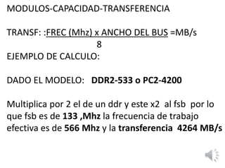 MODULOS-CAPACIDAD-TRANSFERENCIA
TRANSF: :FREC (Mhz) x ANCHO DEL BUS =MB/s
8
EJEMPLO DE CALCULO:
DADO EL MODELO: DDR2-533 o PC2-4200
Multiplica por 2 el de un ddr y este x2 al fsb por lo
que fsb es de 133 ,Mhz la frecuencia de trabajo
efectiva es de 566 Mhz y la transferencia 4264 MB/s
 