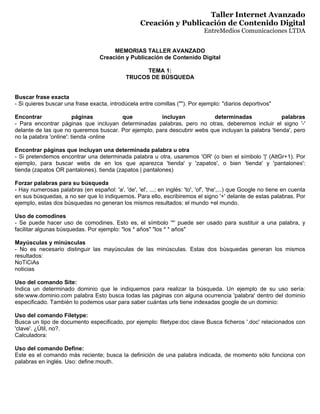 Taller Internet Avanzado
                                                     Creación y Publicación de Contenido Digital
                                                                                EntreMedios Comunicaciones LTDA


                                        MEMORIAS TALLER AVANZADO
                                   Creación y Publicación de Contenido Digital

                                                     TEMA 1:
                                               TRUCOS DE BÚSQUEDA


Buscar frase exacta
- Si quieres buscar una frase exacta, introdúcela entre comillas (quot;quot;). Por ejemplo: quot;diarios deportivosquot;

Encontrar                páginas       que            incluyan           determinadas                palabras
- Para encontrar páginas que incluyan determinadas palabras, pero no otras, deberemos incluir el signo '-'
delante de las que no queremos buscar. Por ejemplo, para descubrir webs que incluyan la palabra 'tienda', pero
no la palabra 'online': tienda -online

Encontrar páginas que incluyan una determinada palabra u otra
- Si pretendemos encontrar una determinada palabra u otra, usaremos 'OR' (o bien el símbolo '|' (AltGr+1). Por
ejemplo, para buscar webs de en los que aparezca 'tienda' y 'zapatos', o bien 'tienda' y 'pantalones':
tienda (zapatos OR pantalones). tienda (zapatos | pantalones)

Forzar palabras para su búsqueda
- Hay numerosas palabras (en español: 'a', 'de', 'el', ...; en inglés: 'to', 'of', 'the',...) que Google no tiene en cuenta
en sus búsquedas, a no ser que lo indiquemos. Para ello, escribiremos el signo '+' delante de estas palabras. Por
ejemplo, estas dos búsquedas no generan los mismos resultados: el mundo +el mundo.

Uso de comodines
- Se puede hacer uso de comodines. Esto es, el símbolo '*' puede ser usado para sustituir a una palabra, y
facilitar algunas búsquedas. Por ejemplo: quot;los * añosquot; quot;los * * añosquot;

Mayúsculas y minúsculas
- No es necesario distinguir las mayúsculas de las minúsculas. Estas dos búsquedas generan los mismos
resultados:
NoTiCiAs
noticias

Uso del comando Site:
Indica un determinado dominio que le indiquemos para realizar la búsqueda. Un ejemplo de su uso sería:
site:www.dominio.com palabra Esto busca todas las páginas con alguna ocurrencia 'palabra' dentro del dominio
especificado. También lo podemos usar para saber cuántas urls tiene indexadas google de un dominio:

Uso del comando Filetype:
Busca un tipo de documento especificado, por ejemplo: filetype:doc clave Busca ficheros '.doc' relacionados con
'clave'. ¿Útil, no?.
Calculadora:

Uso del comando Define:
Este es el comando más reciente; busca la definición de una palabra indicada, de momento sólo funciona con
palabras en inglés. Uso: define:mouth.
 