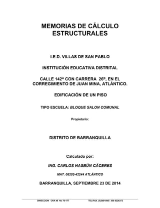 DIRECCION CRA 48 No 70-177 TEL/FAX. (5)3601006 / 300 8226372
MEMORIAS DE CÁLCULO
ESTRUCTURALES
I.E.D. VILLAS DE SAN PABLO
INSTITUCIÓN EDUCATIVA DISTRITAL
CALLE 142A CON CARRERA 26B, EN EL
CORREGIMIENTO DE JUAN MINA, ATLÁNTICO.
EDIFICACIÓN DE UN PISO
TIPO ESCUELA: BLOQUE SALON COMUNAL
Propietario:
DISTRITO DE BARRANQUILLA
Calculado por:
ING. CARLOS HASBÚN CÁCERES
MAT. 08202-42244 ATLÁNTICO
BARRANQUILLA, SEPTIEMBRE 23 DE 2014
 