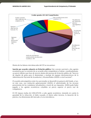 MEMORIA'DE'LABORES'2013.!! !Superintendencia'de'Competencia,'El'Salvador! 
!! 
Dentro de las labores más destacadas del CD se encuentran: 
Sanción por acuerdo colusorio en licitación pública: Este concejo sancionó a dos agentes 
económicos por la comisión de un acuerdo entre competidores al ofertar, coordinadamente, 
un precio idéntico por hora de servicio dentro del proceso de licitación pública de “Servicio 
de alquiler de grúas para el desmontaje y montaje de equipos electromecánicos de la 
Administración Nacional de Acueductos y Alcantarillados (ANDA) a nivel nacional”. 
El acuerdo anticompetitivo entre los sancionados se desarrolló en perjuicio del Estado, al ser, 
en este caso, una institución gubernamental (ANDA) el administrador de los recursos 
provenientes de los ciudadanos salvadoreños a través de sus impuestos. ANDA pudo haber 
pagado a los agentes económicos coludidos un precio superior al precio real de 
competencia. 
El CD impuso multas de US$3,070.90 a cada agente económico, tomando en cuenta la 
gravedad de la infracción, el daño causado, el efecto sobre terceros, la duración de la 
práctica, las dimensiones del mercado y la no reincidencia. 
! 8! 
 