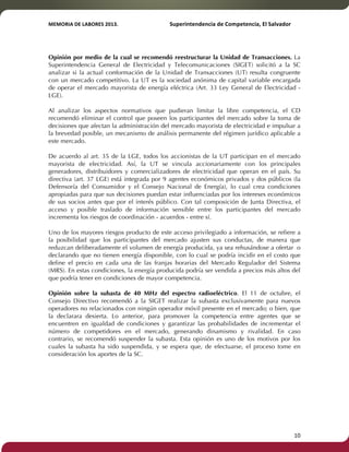 MEMORIA'DE'LABORES'2013.!! !Superintendencia'de'Competencia,'El'Salvador! 
!! 
Opinión por medio de la cual se recomendó reestructurar la Unidad de Transacciones. La 
Superintendencia General de Electricidad y Telecomunicaciones (SIGET) solicitó a la SC 
analizar si la actual conformación de la Unidad de Transacciones (UT) resulta congruente 
con un mercado competitivo. La UT es la sociedad anónima de capital variable encargada 
de operar el mercado mayorista de energía eléctrica (Art. 33 Ley General de Electricidad - 
LGE). 
Al analizar los aspectos normativos que pudieran limitar la libre competencia, el CD 
recomendó eliminar el control que poseen los participantes del mercado sobre la toma de 
decisiones que afectan la administración del mercado mayorista de electricidad e impulsar a 
la brevedad posible, un mecanismo de análisis permanente del régimen jurídico aplicable a 
este mercado. 
De acuerdo al art. 35 de la LGE, todos los accionistas de la UT participan en el mercado 
mayorista de electricidad. Así, la UT se vincula accionariamente con los principales 
generadores, distribuidores y comercializadores de electricidad que operan en el país. Su 
directiva (art. 37 LGE) está integrada por 9 agentes económicos privados y dos públicos (la 
Defensoría del Consumidor y el Consejo Nacional de Energía), lo cual crea condiciones 
apropiadas para que sus decisiones puedan estar influenciadas por los intereses económicos 
de sus socios antes que por el interés público. Con tal composición de Junta Directiva, el 
acceso y posible traslado de información sensible entre los participantes del mercado 
incrementa los riesgos de coordinación - acuerdos - entre sí. 
Uno de los mayores riesgos producto de este acceso privilegiado a información, se refiere a 
la posibilidad que los participantes del mercado ajusten sus conductas, de manera que 
reduzcan deliberadamente el volumen de energía producida, ya sea rehusándose a ofertar o 
declarando que no tienen energía disponible, con lo cual se podría incidir en el costo que 
define el precio en cada una de las franjas horarias del Mercado Regulador del Sistema 
(MRS). En estas condiciones, la energía producida podría ser vendida a precios más altos del 
que podría tener en condiciones de mayor competencia. 
Opinión sobre la subasta de 40 MHz del espectro radioeléctrico. El 11 de octubre, el 
Consejo Directivo recomendó a la SIGET realizar la subasta exclusivamente para nuevos 
operadores no relacionados con ningún operador móvil presente en el mercado; o bien, que 
la declarara desierta. Lo anterior, para promover la competencia entre agentes que se 
encuentren en igualdad de condiciones y garantizar las probabilidades de incrementar el 
número de competidores en el mercado, generando dinamismo y rivalidad. En caso 
contrario, se recomendó suspender la subasta. Esta opinión es uno de los motivos por los 
cuales la subasta ha sido suspendida, y se espera que, de efectuarse, el proceso tome en 
consideración los aportes de la SC. 
! 10! 
 
