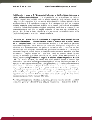MEMORIA'DE'LABORES'2013.!! !Superintendencia'de'Competencia,'El'Salvador! 
!! 
Opinión sobre el proyecto de “Reglamento técnico para la fortificación de alimentos y su 
registro sanitario. Especificaciones”. El 31 de octubre de 2013 se señaló que este proyecto 
contiene medidas que podrían provocar efectos negativos, principalmente, sobre las 
condiciones de competencia en el mercado de la harina de arroz. Se hizo especial referencia 
a (i) la pertinencia de la medida de fortificación de la harina de arroz y (ii) los montos de 
inversión necesarios para cumplir con la obligación proyectada, cuyos efectos, aunados con 
las medidas de inocuidad requeridas (aunque plenamente justificadas), podrían facilitar un 
escenario favorable para que los grandes beneficios de arroz que han ingresado en el 
mercado de la harina de arroz, controlen el principal insumo de la industria aguas abajo, 
con posibilidad de cerrar su acceso a pequeños molinos. 
Conclusión del “Estudio sobre las condiciones de competencia del transporte aéreo de 
pasajeros en El Salvador” y emisión de resolución con recomendaciones de política pública 
por el Consejo Directivo. Estas recomendaciones, emitidas el 27 de noviembre, persiguen 
promover la competencia en un mercado con condiciones monopólicas u oligopólicas. De 
ejecutarse esas recomendaciones, se generarían incentivos para la atracción de otras 
aerolíneas que puedan disputar el mercado a las que operan actualmente en El Salvador y de 
esta manera propiciar que los precios de los boletos aéreos sean más razonables, con el fin 
de beneficiar a amplios sectores de la población, como por ejemplo a todos aquellos 
usuarios de aerolíneas que tienen familiares en los Estados Unidos. Muy vinculado a lo 
anterior, se emitió la opinión sobre el proyecto de reformas a la Ley Orgánica de Aviación 
Civil. Del análisis realizado, se advirtió que estas reformas contenían medidas que 
permitirían la creación de mayores presiones competitivas para las aerolíneas presentes en el 
mercado de servicios de transporte aéreo, como por ejemplo: (i) la concesión de derechos de 
tráfico aéreo por ministerio de ley; (ii) la eliminación de la exención a las aerolíneas de 
mayor antigüedad de la fianza para operar; y (iii) la modificación de los criterios para otorgar 
los permisos para operar vuelos chárter. Sin embargo, se apuntó la importancia de evaluar 
dichas medidas, pues podrían significar la pérdida de elementos que son objeto de 
negociación de los acuerdos de transporte aéreo y que resultan apropiados para obtener 
prestaciones equivalentes favorables a El Salvador. 
A continuación se presenta el total de resoluciones, opiniones y escritos emitidos por el CD, 
en las áreas operativa y administrativa de la SC, del 1 de enero al 31 de diciembre de 2013: 
11! ! 
 