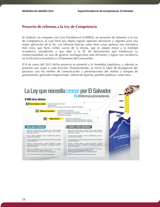 MEMORIA'DE'LABORES'2013.!! !Superintendencia'de'Competencia,'El'Salvador! 
!! 
Proyecto de reformas a la Ley de Competencia 
Se elaboró, en conjunto con Casa Presidencial (CAPRES), un proyecto de reformas a la Ley 
de Competencia, el cual tiene por objeto regular aspectos necesarios y urgentes para una 
mejor aplicación de la ley. Las reformas buscan, entre otras cosas, generar una normativa 
más clara, que llene ciertos vacíos de la misma, que se adapte mejor a la realidad 
económica salvadoreña y que dote a la SC de herramientas que fortalezcan su 
institucionalidad, en aras de generar investigaciones más eficientes y lograr una incidencia 
en la eficiencia económica y el bienestar del consumidor. 
El 8 de mayo del 2013 dicho proyecto se presentó a la Asamblea Legislativa, y además se 
presentó una copia a cada fracción. Posteriormente, se inició la labor de divulgación del 
proyecto con los medios de comunicación y presentaciones del mismo a tanques de 
pensamiento, gremiales empresariales, líderes de opinión, partidos políticos, entre otros. 
13! ! 
 